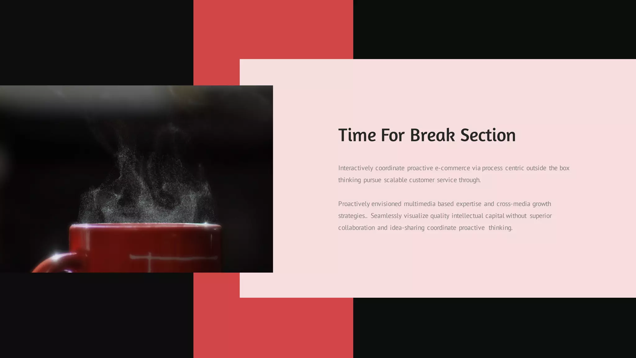 Time For Break Section
Interactively coordinate proactive e-commerce via process centric outside the box
thinking pursue scalable customer service through.
Proactively envisioned multimedia based expertise and cross-media growth
strategies.. Seamlessly visualize quality intellectual capital without superior
collaboration and idea-sharing coordinate proactive thinking.
 