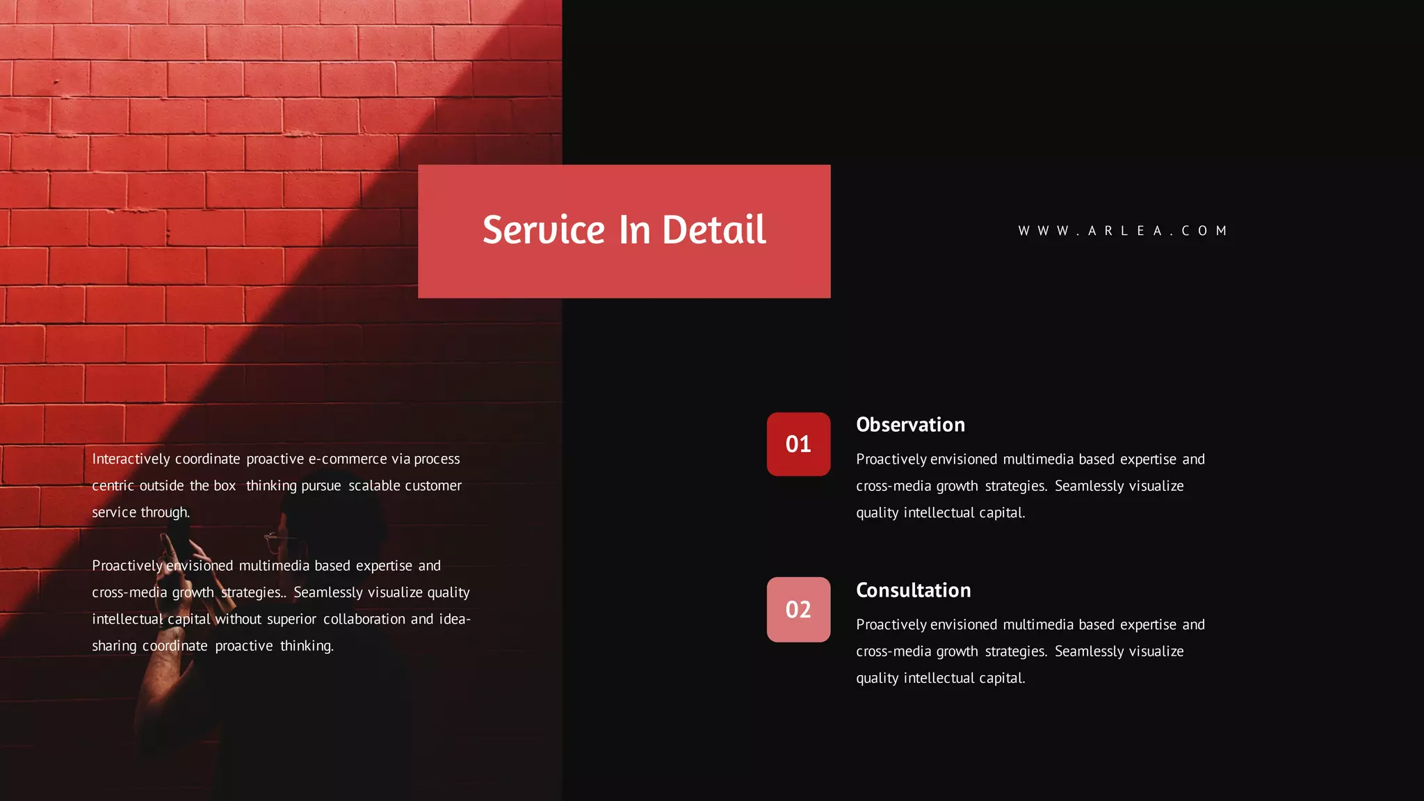 Observation
Proactively envisioned multimedia based expertise and
cross-media growth strategies. Seamlessly visualize
quality intellectual capital.
Consultation
Proactively envisioned multimedia based expertise and
cross-media growth strategies. Seamlessly visualize
quality intellectual capital.
W W W . A R L E A . C O M
01
02
Service In Detail
Interactively coordinate proactive e-commerce via process
centric outside the box thinking pursue scalable customer
service through.
Proactively envisioned multimedia based expertise and
cross-media growth strategies.. Seamlessly visualize quality
intellectual capital without superior collaboration and idea-
sharing coordinate proactive thinking.
 