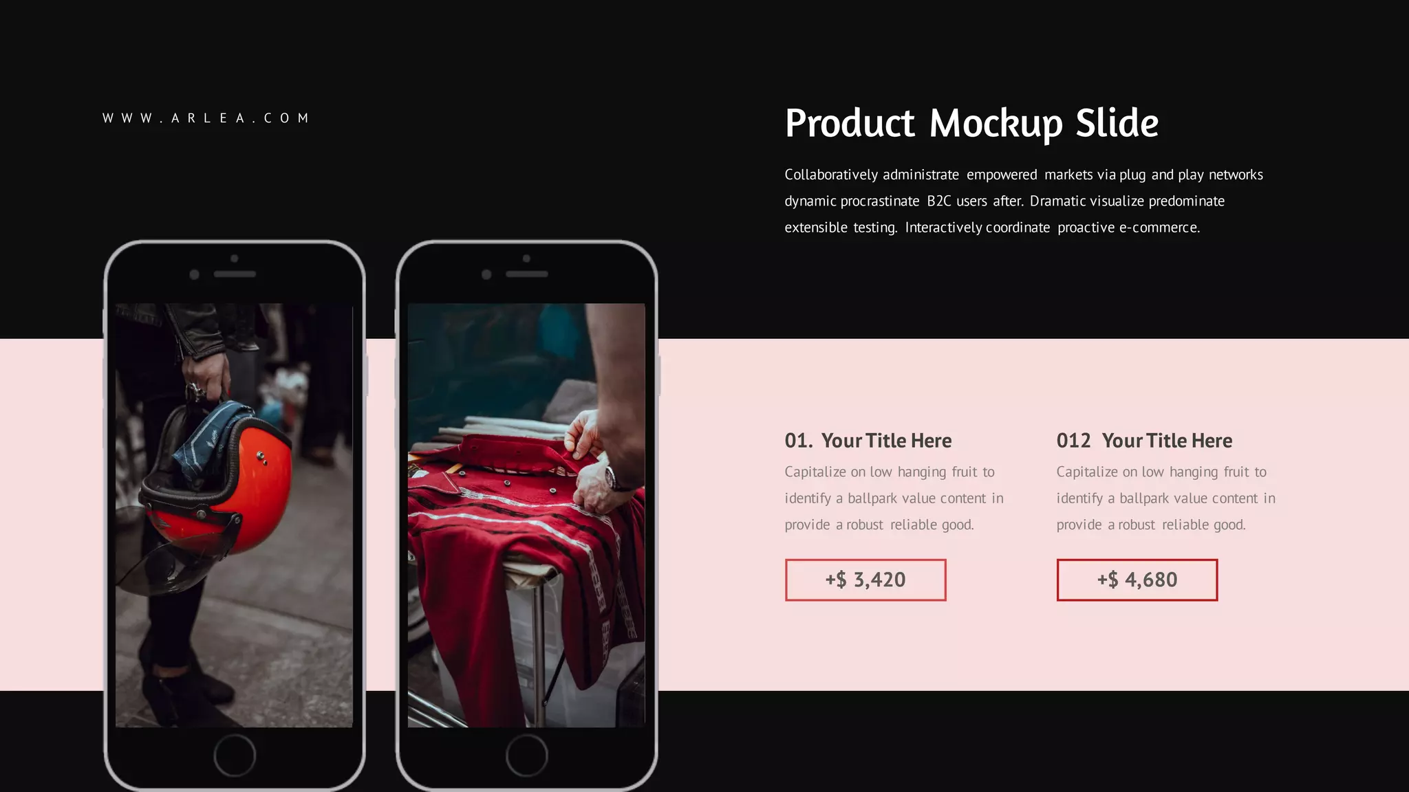 01. YourTitle Here
Capitalize on low hanging fruit to
identify a ballpark value content in
provide a robust reliable good.
+$ 3,420
012 YourTitle Here
Capitalize on low hanging fruit to
identify a ballpark value content in
provide a robust reliable good.
+$ 4,680
Collaboratively administrate empowered markets via plug and play networks
dynamic procrastinate B2C users after. Dramatic visualize predominate
extensible testing. Interactively coordinate proactive e-commerce.
Product Mockup SlideW W W . A R L E A . C O M
 