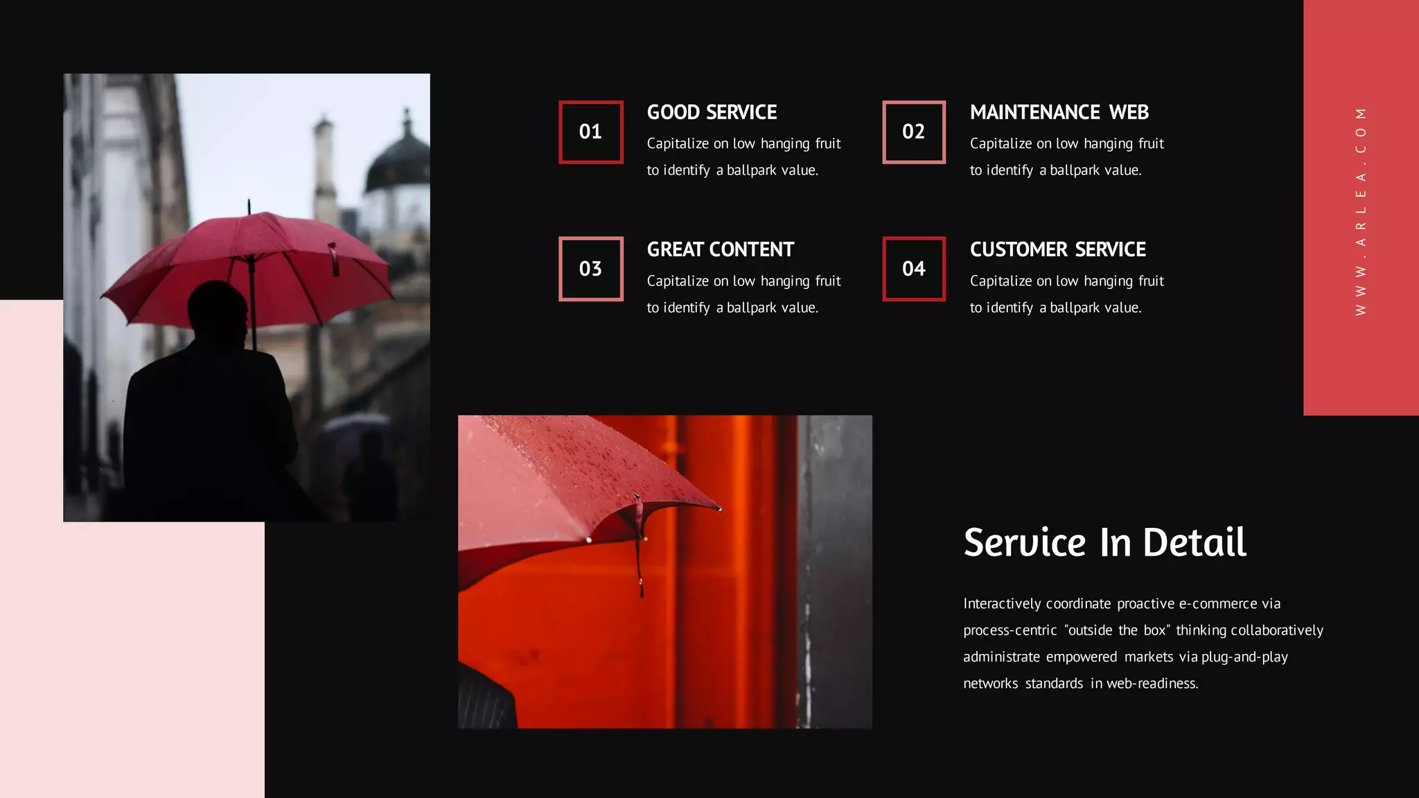 WWW.ARLEA.COM
03
GREAT CONTENT
Capitalize on low hanging fruit
to identify a ballpark value.
04
CUSTOMER SERVICE
Capitalize on low hanging fruit
to identify a ballpark value.
01
GOOD SERVICE
Capitalize on low hanging fruit
to identify a ballpark value.
02
MAINTENANCE WEB
Capitalize on low hanging fruit
to identify a ballpark value.
Service In Detail
Interactively coordinate proactive e-commerce via
process-centric "outside the box" thinking collaboratively
administrate empowered markets via plug-and-play
networks standards in web-readiness.
 