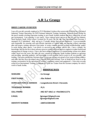 CURRICULUM VITAE OF
1
A.R Le Grange
BRIEF CAREER OVERVIEW
I am a 48 yearold currently employed at TUVRheinland Arabia at the easternside Al-Hofuf as a Technical
Industrial Trainer Operations for NITI National Industrial Training Institution Mubaraz Saudi Arabia for
the past 8 months teaching Operation training to new Saudi Arabian students that have entered the oil and
gas environment. I am enjoying it very much. I have enjoyed great success in the Oil and Gas Industry
Sasol Synfuels South Africa where I worked for 28 years. My job title was Operations/Plant Foreman. I
managed 10-12 individuals’ daily and up to 15 people during start-up and shutdowns. I was accountable
and responsible for ensuring safe and efficient operation of various units and meeting refinery operating
plan and targets, training operators from junior to senior console operator, writing troubleshooting guides
to assist during plant upsets. I am driven to succeed in any position placed into, i have a hunger for
knowledge that has led me to learn advance process controland assist process engineers in plant hazard and
management of change reviews. I have also been attained experience in commissioning various new plants
within Sasol over the years. My daily job now consists of mentoring Saudi Arabian students as operators
and providing operating guidance and knowledge to new students and to assist in all way possible with
training. I became a production foreman about 5 yearsago and am very proud of my teamsworking abilities
and skills that they have developed since I became there shift foreman. Now in Saudi all my focus is on the
training environment for the operations of refinery’s and plant control and equipment’s. I have also recently
achieved an International Training Certificate for Train our Trainer from the German company for witch i
work in Saudi Arabia.
PERSONAL DATA
SURNAME : Le Grange
FIRST NAMES : Alec Robert
HOME AND POSTAL ADDRESS : Langenhoven Street 2 Secunda
TELEPHONE NUMBER : N/A
CELL PHONE : 082 827 6062 or +966580212276
E-MAIL :lgrangar1@gmail.com
:lgrangar@gmail.com
IDENTITY NUMBER : 6805165081080
 