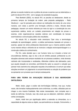 gênese na escola moderna com a prática de provas e exames que se sistematizou a
partir do século XVI e XVII, com o apogeu da sociedade burguesa.
Para Bortoloti (2003), no século XVI, os jesuítas se destacaram, desde os
primeiros tempos de fundação da ordem, pela proposta pedagógica – Ratio
Studiorum – que foi pensada para ordenar as instituições de ensino de uma única
maneira, com vistas a permitir uma formação uniforme a todos. Através desta
pedagogia, visavam um ensino eficiente por meio do rigor e a constituição de uma
supremacia católica, tendo um cuidado proeminente em relação às provas e
exames, onde organizavam-se sessões solenes com constituição de bancas
examinadoras e comunicação pública dos resultados.
No século XX, o educador norte americano Tyler criou a terminologia
avaliação da aprendizagem, porém, a prática permaneceu baseada em provas e
exames, apesar de vários professores descreverem que a mesma poderia auxiliar
numa maneira eficaz e eficiente de se vivenciar a relação ensino/aprendizagem e a
construção coletiva do conhecimento.
Por fim, cada decisão que o ser humano toma ou é levado a tomar em
circunstâncias distintas, seja no dia a dia em âmbito pessoal, profissional ou em
situações adversas será sempre resultado de um processo avaliativo, onde diversas
variáveis são incorporadas e analisadas, diferentes critérios são delineados, para
que aquela situação se concretize, permitindo-lhe optar ou assumir a solução que
parecer mais coerente e/ou adequada naquelas circunstâncias e é comum que estas
soluções envolvam um julgamento no encaminhamento ou solução do problema que
se apresenta num processo que é sempre subsequente.
PARA UMA TEORIA DA AVALIAÇÃO ESCOLAR E SUA ABORDAGEM
ONTOLÓGICA
Medir, testar, julgar e avaliar são terminologias distintas, mas que, muitas
vezes, são tomadas inadequadamente como sinônimas, ou então, utilizadas para se
chegar a uma mesma finalidade. Não existe necessidade, nem compete aqui a
tarefa de defini-las. Contudo, isso não anula que se elaborem, delimitem, definam
certas concepções.
Assim, medir tem por significação definir a extensão ou dimensões, ou a
capacidade de alguma coisa ou objeto, sua permanência ou duração. Comumente, o
 