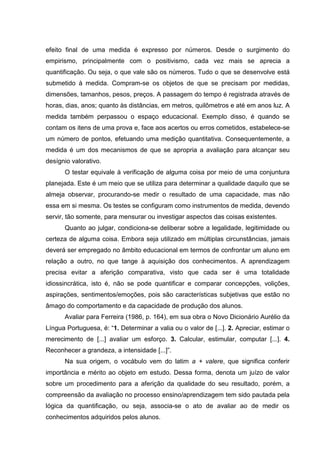 efeito final de uma medida é expresso por números. Desde o surgimento do
empirismo, principalmente com o positivismo, cada vez mais se aprecia a
quantificação. Ou seja, o que vale são os números. Tudo o que se desenvolve está
submetido à medida. Compram-se os objetos de que se precisam por medidas,
dimensões, tamanhos, pesos, preços. A passagem do tempo é registrada através de
horas, dias, anos; quanto às distâncias, em metros, quilômetros e até em anos luz. A
medida também perpassou o espaço educacional. Exemplo disso, é quando se
contam os itens de uma prova e, face aos acertos ou erros cometidos, estabelece-se
um número de pontos, efetuando uma medição quantitativa. Consequentemente, a
medida é um dos mecanismos de que se apropria a avaliação para alcançar seu
desígnio valorativo.
O testar equivale à verificação de alguma coisa por meio de uma conjuntura
planejada. Este é um meio que se utiliza para determinar a qualidade daquilo que se
almeja observar, procurando-se medir o resultado de uma capacidade, mas não
essa em si mesma. Os testes se configuram como instrumentos de medida, devendo
servir, tão somente, para mensurar ou investigar aspectos das coisas existentes.
Quanto ao julgar, condiciona-se deliberar sobre a legalidade, legitimidade ou
certeza de alguma coisa. Embora seja utilizado em múltiplas circunstâncias, jamais
deverá ser empregado no âmbito educacional em termos de confrontar um aluno em
relação a outro, no que tange à aquisição dos conhecimentos. A aprendizagem
precisa evitar a aferição comparativa, visto que cada ser é uma totalidade
idiossincrática, isto é, não se pode quantificar e comparar concepções, volições,
aspirações, sentimentos/emoções, pois são características subjetivas que estão no
âmago do comportamento e da capacidade de produção dos alunos.
Avaliar para Ferreira (1986, p. 164), em sua obra o Novo Dicionário Aurélio da
Língua Portuguesa, é: “1. Determinar a valia ou o valor de [...]. 2. Apreciar, estimar o
merecimento de [...] avaliar um esforço. 3. Calcular, estimular, computar [...]. 4.
Reconhecer a grandeza, a intensidade [...]”.
Na sua origem, o vocábulo vem do latim a + valere, que significa conferir
importância e mérito ao objeto em estudo. Dessa forma, denota um juízo de valor
sobre um procedimento para a aferição da qualidade do seu resultado, porém, a
compreensão da avaliação no processo ensino/aprendizagem tem sido pautada pela
lógica da quantificação, ou seja, associa-se o ato de avaliar ao de medir os
conhecimentos adquiridos pelos alunos.
 