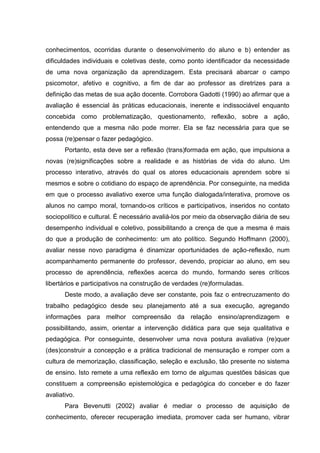 conhecimentos, ocorridas durante o desenvolvimento do aluno e b) entender as
dificuldades individuais e coletivas deste, como ponto identificador da necessidade
de uma nova organização da aprendizagem. Esta precisará abarcar o campo
psicomotor, afetivo e cognitivo, a fim de dar ao professor as diretrizes para a
definição das metas de sua ação docente. Corrobora Gadotti (1990) ao afirmar que a
avaliação é essencial às práticas educacionais, inerente e indissociável enquanto
concebida como problematização, questionamento, reflexão, sobre a ação,
entendendo que a mesma não pode morrer. Ela se faz necessária para que se
possa (re)pensar o fazer pedagógico.
Portanto, esta deve ser a reflexão (trans)formada em ação, que impulsiona a
novas (re)significações sobre a realidade e as histórias de vida do aluno. Um
processo interativo, através do qual os atores educacionais aprendem sobre si
mesmos e sobre o cotidiano do espaço de aprendência. Por conseguinte, na medida
em que o processo avaliativo exerce uma função dialogada/interativa, promove os
alunos no campo moral, tornando-os críticos e participativos, inseridos no contato
sociopolítico e cultural. É necessário avaliá-los por meio da observação diária de seu
desempenho individual e coletivo, possibilitando a crença de que a mesma é mais
do que a produção de conhecimento: um ato político. Segundo Hoffmann (2000),
avaliar nesse novo paradigma é dinamizar oportunidades de ação-reflexão, num
acompanhamento permanente do professor, devendo, propiciar ao aluno, em seu
processo de aprendência, reflexões acerca do mundo, formando seres críticos
libertários e participativos na construção de verdades (re)formuladas.
Deste modo, a avaliação deve ser constante, pois faz o entrecruzamento do
trabalho pedagógico desde seu planejamento até a sua execução, agregando
informações para melhor compreensão da relação ensino/aprendizagem e
possibilitando, assim, orientar a intervenção didática para que seja qualitativa e
pedagógica. Por conseguinte, desenvolver uma nova postura avaliativa (re)quer
(des)construir a concepção e a prática tradicional de mensuração e romper com a
cultura de memorização, classificação, seleção e exclusão, tão presente no sistema
de ensino. Isto remete a uma reflexão em torno de algumas questões básicas que
constituem a compreensão epistemológica e pedagógica do conceber e do fazer
avaliativo.
Para Bevenutti (2002) avaliar é mediar o processo de aquisição de
conhecimento, oferecer recuperação imediata, promover cada ser humano, vibrar
 