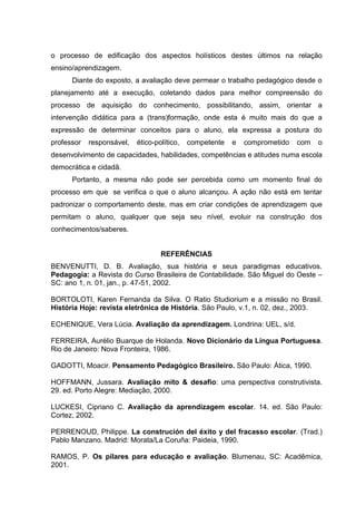o processo de edificação dos aspectos holísticos destes últimos na relação
ensino/aprendizagem.
Diante do exposto, a avaliação deve permear o trabalho pedagógico desde o
planejamento até a execução, coletando dados para melhor compreensão do
processo de aquisição do conhecimento, possibilitando, assim, orientar a
intervenção didática para a (trans)formação, onde esta é muito mais do que a
expressão de determinar conceitos para o aluno, ela expressa a postura do
professor responsável, ético-político, competente e comprometido com o
desenvolvimento de capacidades, habilidades, competências e atitudes numa escola
democrática e cidadã.
Portanto, a mesma não pode ser percebida como um momento final do
processo em que se verifica o que o aluno alcançou. A ação não está em tentar
padronizar o comportamento deste, mas em criar condições de aprendizagem que
permitam o aluno, qualquer que seja seu nível, evoluir na construção dos
conhecimentos/saberes.
REFERÊNCIAS
BENVENUTTI, D. B. Avaliação, sua história e seus paradigmas educativos.
Pedagogia: a Revista do Curso Brasileira de Contabilidade. São Miguel do Oeste –
SC: ano 1, n. 01, jan., p. 47-51, 2002.
BORTOLOTI, Karen Fernanda da Silva. O Ratio Studiorium e a missão no Brasil.
História Hoje: revista eletrônica de História. São Paulo, v.1, n. 02, dez., 2003.
ECHENIQUE, Vera Lúcia. Avaliação da aprendizagem. Londrina: UEL, s/d.
FERREIRA, Aurélio Buarque de Holanda. Novo Dicionário da Língua Portuguesa.
Rio de Janeiro: Nova Fronteira, 1986.
GADOTTI, Moacir. Pensamento Pedagógico Brasileiro. São Paulo: Ática, 1990.
HOFFMANN, Jussara. Avaliação mito & desafio: uma perspectiva construtivista.
29. ed. Porto Alegre: Mediação, 2000.
LUCKESI, Cipriano C. Avaliação da aprendizagem escolar. 14. ed. São Paulo:
Cortez, 2002.
PERRENOUD, Philippe. La construción del éxito y del fracasso escolar. (Trad.)
Pablo Manzano. Madrid: Morata/La Coruña: Paideia, 1990.
RAMOS, P. Os pilares para educação e avaliação. Blumenau, SC: Acadêmica,
2001.
 
