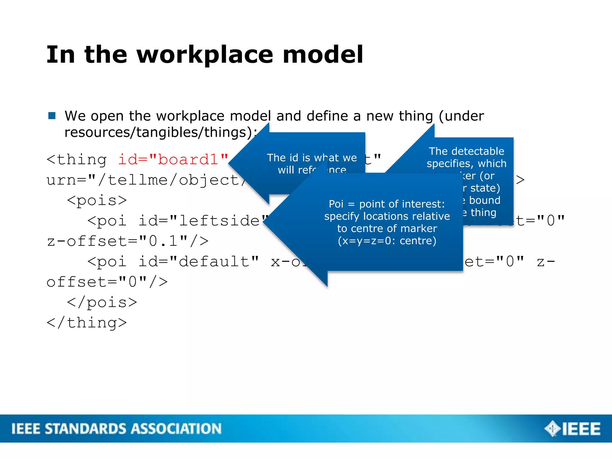 In the workplace model
 We open the workplace model and define a new thing (under
resources/tangibles/things):
<thing id="board1" name="Cabinet"
urn="/tellme/object/cabinet1" detectable="001">
<pois>
<poi id="leftside" x-offset="-0.5" y-offset="0"
z-offset="0.1"/>
<poi id="default" x-offset="0" y-offset="0" z-
offset="0"/>
</pois>
</thing>
The id is what we
will reference
The detectable
specifies, which
marker (or
sensor state)
will be bound
to the thing
Poi = point of interest:
specify locations relative
to centre of marker
(x=y=z=0: centre)
 