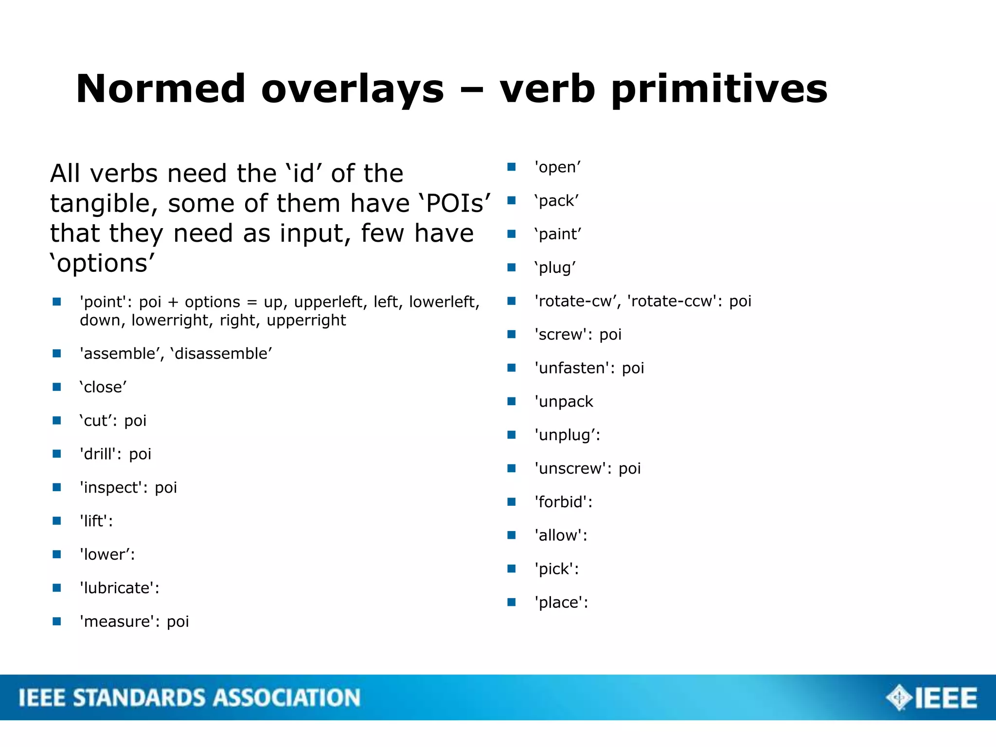 Normed overlays – verb primitives
All verbs need the ‘id’ of the
tangible, some of them have ‘POIs’
that they need as input, few have
‘options’
 'point': poi + options = up, upperleft, left, lowerleft,
down, lowerright, right, upperright
 'assemble’, ‘disassemble’
 ‘close’
 ‘cut’: poi
 'drill': poi
 'inspect': poi
 'lift':
 'lower’:
 'lubricate':
 'measure': poi
 'open’
 ‘pack’
 ‘paint’
 ‘plug’
 'rotate-cw’, 'rotate-ccw': poi
 'screw': poi
 'unfasten': poi
 'unpack
 'unplug’:
 'unscrew': poi
 'forbid':
 'allow':
 'pick':
 'place':
 