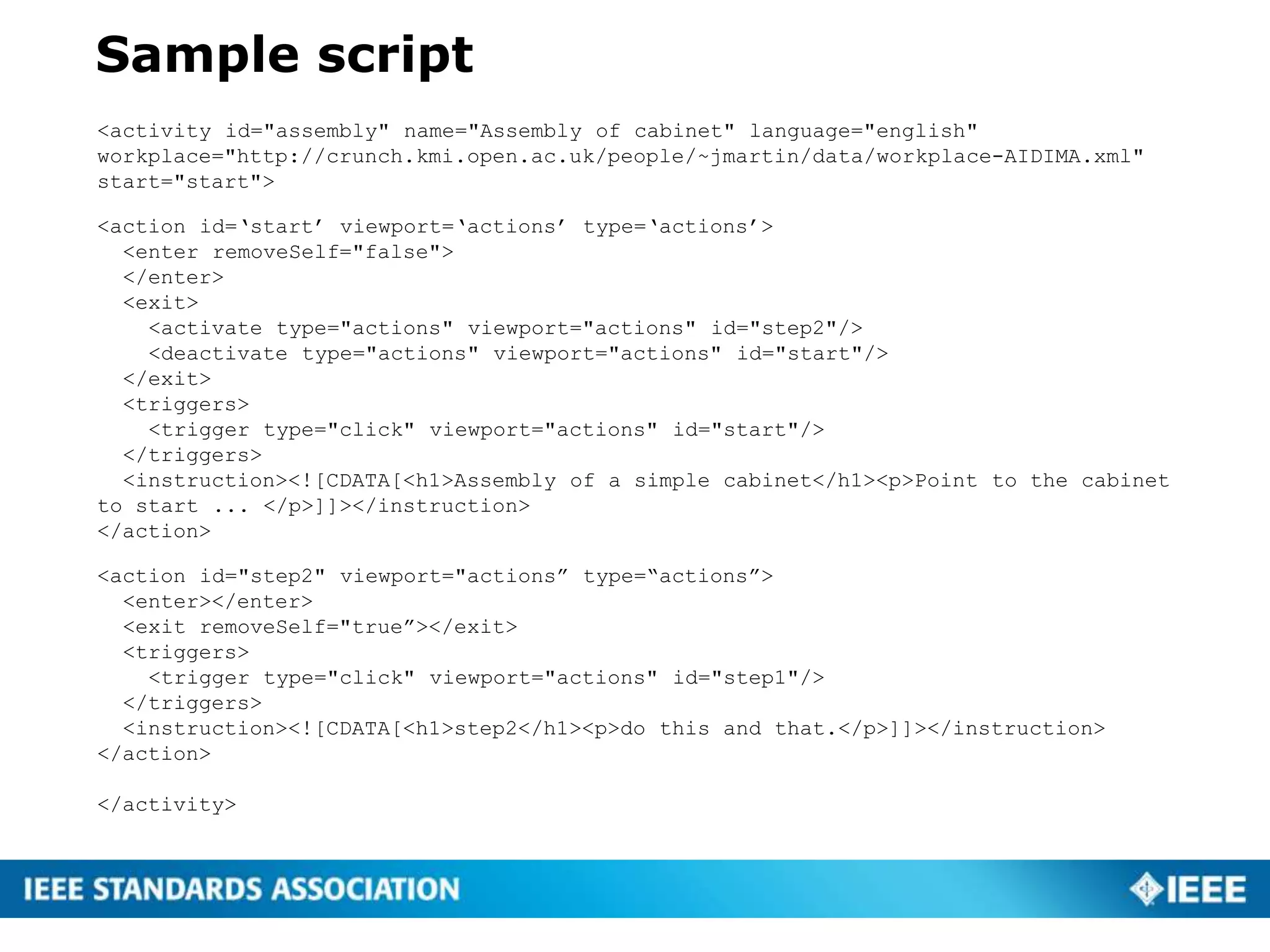 Sample script
<activity id="assembly" name="Assembly of cabinet" language="english"
workplace="http://crunch.kmi.open.ac.uk/people/~jmartin/data/workplace-AIDIMA.xml"
start="start">
<action id=‘start’ viewport=‘actions’ type=‘actions’>
<enter removeSelf="false">
</enter>
<exit>
<activate type="actions" viewport="actions" id="step2"/>
<deactivate type="actions" viewport="actions" id="start"/>
</exit>
<triggers>
<trigger type="click" viewport="actions" id="start"/>
</triggers>
<instruction><![CDATA[<h1>Assembly of a simple cabinet</h1><p>Point to the cabinet
to start ... </p>]]></instruction>
</action>
<action id="step2" viewport="actions” type=“actions”>
<enter></enter>
<exit removeSelf="true”></exit>
<triggers>
<trigger type="click" viewport="actions" id="step1"/>
</triggers>
<instruction><![CDATA[<h1>step2</h1><p>do this and that.</p>]]></instruction>
</action>
</activity>
 
