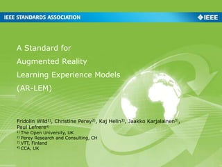 A Standard for
Augmented Reality
Learning Experience Models
(AR-LEM)
Fridolin Wild1), Christine Perey2), Kaj Helin3), Jaakko Karjalainen3),
Paul Lefrere4)
1) The Open University, UK
2) Perey Research and Consulting, CH
2) VTT, Finland
4) CCA, UK
 