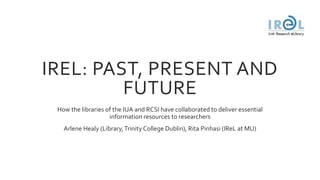 IREL: PAST, PRESENT AND
FUTURE
How the libraries of the IUA and RCSI have collaborated to deliver essential
information resources to researchers
Arlene Healy (Library,Trinity College Dublin), Rita Pinhasi (IReL at MU)
 
