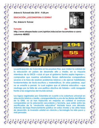 Arlene B. Tickner8 Abr 2014 - 9:38 pm
EDUCACIÓN: ¿LOCOMOTORA O ZORRA?
Por: Arlene B. Tickner
Tomado de:
http://www.elespectador.com/opinion/educacion-locomotora-o-zorra-
columna-485822
La participación de Colombia en las pruebas Pisa, que miden la calidad de
la educación en países de desarrollo alto y medio, en su mayoría
miembros de la OECD —club al que el gobierno Santos aspira ingresar—,
comprueba que nuestros estudiantes tienen deficiencias comparativas
severas a la hora de resolver problemas básicos y de ejercer habilidades
fundamentales de lecto-escritura y matemáticas. En otras palabras, aquí
no se enseña a pensar, lo cual sugiere que el sistema educativo —que
naufraga por la falta de una política efectiva de Estado— está rezagado
frente a las exigencias del mundo actual.
Los logros registrados por Colombia en cuanto a la cobertura universal en
educación básica y media, correspondiente a una de las Metas del Milenio
de la ONU, no se han traducido en mejorías en calidad ni avances
comparables en la educación secundaria y terciaria, que están entre las
sacrificadas de la “revolución educativa” iniciada hace una década.
Además del bajo financiamiento público en estos niveles y las altas tasas
de deserción, la inversión estatal en ciencia y tecnología ha sido poca y
mal pensada.
 