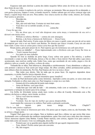 Esqueceu tudo para deslizar a ponta dos dedos naqueles lábios antes de tê-los nos seus, no mais
doce beijo da sua vida.
Cassy se rendeu à urgência da carícia, entregue ao momento. Mas aos poucos foi se afastando, e,
com gestos precisos, limpou o rosto, evitando encará-lo. Ambos sabiam que era tolice começar algo sem
futuro, e aquele beijo fora um erro. Para ambos. Isso estava escrito no olhar verde, intenso, de Cassidy.
Paul sentiu-se péssimo.
— Desculpe-me.
— Tudo bem.
— Não, não está tudo bem. Costumo ter mais bom senso.
— Você deve ser se sentido acuado, só isso...
— William contou-lhe algo?
Cassy fez que sim.
— Ele me disse que, se você não desposar uma certa moça, o testamento de seu avô o
deixará sem muita coisa.
— William se referia a Bettina — contou ele com amargura.
— Bettina, a da festa a fantasia de Halloween — frisou Cassy.
Apesar de tudo, Paul sorriu. O jeito como ela falava era suave e gentil, como um raio de sol no meio
do temporal que viria a ser seu futuro com Bettina. No deserto que estava vivendo, Cassy era um oásis
bem-vindo. Como virar as costas para a única coisa boa que lhe ocorria?
Riram juntos, pelo puro prazer de rir. Paul esperou que ela terminasse seu café para dizer:
— Vamos ao trabalho? — Ficou impressionado com a eficiência com que Cassy lhe tirou as
medidas. — Você é mesmo boa nisso!
— Faz parte do meu trabalho.
Quando foi tirar as medidas do peito largo, Cassy soltou sem querer a fita métrica, e acabou
encostando o corpo no dele. Petrificada, deixou a fita no chão e ficou imóvel. Paul não sabia o que estava
acontecendo, mas resolveu confiar nela. Então Cass, como que acordando de um sonho, pegou a tira de
plástico e pôs-se a medir, de joelhos, a altura da calça.
Tomando-lhe as mãos, Paul abaixou-se, abraçando-a carinhosamente. Cassy abandonou a cabeça no
colo protetor e deixou-se ficar assim por longo tempo. De olhos cerrados, ambos permaneceram quietos,
num silêncio cheio de melancolia. Por fim, Paul beijou-a de leve na testa e disse:
— Não tenho esse direito. Não há nada que eu possa fazer. Os negócios dependem desse
casamento, e a minha família inteira depende disso.
— Eu sei — assentiu Cassy num murmúrio quase inaudível.
As mãos de Paul deslizaram pelas costas femininas. Apertados contra seu peito, os seios eram uma
tentação. Fechando os olhos mais uma vez, Paul imaginou o corpo nu a seu lado.
— Gostaria de tê-la conhecido há muito mais tempo.
— Antes de Bettina, você quer dizer.
— Ainda bem que você sabe de tudo — ele comentou, rindo com ar malandro. — Não sei se
aguentaria a tentação de mentir para tê-la comigo.
Um brilho de felicidade tornou ainda mais verdes os olhos de Cassidy. Brincando com a fita
métrica, ela baixou a cabeça, meio tímida, ao dizer:
— Talvez você nem me notasse.
— Não diga isso.
— Verdade. Sou do tipo de mulher que passa despercebida.
Acariciando-lhe o pescoço e os ombros, Paul sentiu a pulsação acelerada.
— Até mesmo para nosso amigo "Charlie Chaplin"?
Ela fez uma careta e explicou:
— Tony nunca se interessou por mim. Ele pensa que as virgens, como eu, são frustradas. Não
se arrisca a chegar perto.
Virgem! Paul quase teve um colapso. Nem se lembrava qual fora a última vez que ouvira falar nisso.
Acostumado com a sofisticação das mulheres manipuladoras, quase fora cruel com a mais doce das criaturas.
Talvez merecesse alguém como Bettina. Cassidy Penno merecia, com certeza, alguém livre para amá-la e
cuidar dela como um tesouro. Com voz embargada, disse-lhe:
— Prometa que vai se guardar para alguém melhor do que aquele impostorzinho.
— Tony Abatto? Prefiro entrar para um convento.
— Oh, não exagere.
 