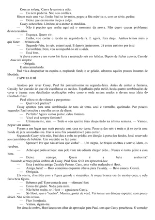 Com ar solene, Cassy levantou a mão.
— Eu nem poderia. Não sou católica.
Riram mais uma vez. Então Paul se levantou, pegou a fita métrica e, com ar sério, pediu:
— Deixe que eu mesmo meço a calça.
Cassy concordou. Limitou-se a anotar as medidas.
— Não é preciso que venha aqui até o momento da prova. Não quero causar problemas
desnecessários.
— Esqueça. Quero vir.
— Então, vou cortar o tecido na segunda-feira. E agora, fora daqui. Ambos temos mais o
que fazer — brincou ela.
— Segunda-feira, às seis, estarei aqui. E depois jantaremos. Já estou ansioso por isso.
— Eu também. Bem, vou acompanhá-lo até a saída.
— Está bem.
A chuva cessara e um vento frio fazia a respiração sair em lufadas. Depois de fechar a porta, Cassidy
disse um simples:
— Obrigada.
E saiu caminhando.
Paul viu-a desaparecer na esquina e, respirando fundo o ar gelado, saboreou aqueles poucos instantes de
liberdade.
CAPITULO III
Ansioso por rever Cassy, Paul foi pontualíssimo na segunda-feira. Antes de cortar a fantasia,
Cassidy fez questão de que ele escolhesse os tecidos. Espalhados pelo ateliê, havia quatro combinações de
cores e tramas com detalhadas explicações sobre como e onde seriam usados e davam uma ideia do
resultado final.
Paul olhou-os de relance e perguntou:
— Qual você prefere?
Cassy apontou para uma combinação de tons de terra, azul e vermelho queimado. Por poucos
segundos Paul estudou a escolha antes de dizer:
— Perfeito! Agora vamos jantar, estou faminto.
— Você está sempre faminto?
— Ultimamente, sim. — Todo o seu apetite fora despertado na última semana. — Vamos,
pegue seu casaco.
Foram a um lugar que mais parecia uma casa no-turna. Passava das seis e meia e já se ouvia uma
banda de jazz animadíssima. Havia uma fila considerável para entrar.
Segurando Cassy pela mão, Paul deu a volta no prédio, em direção à porta dos fundos, local reservado
aos caminhões de bebidas. Um vozeirão os fez parar.
— Spencer! Por que não avisou que vinha? — Um negro, de braços abertos e sorriso idem, os
recebeu.
— Achei que podia arriscar, mas pelo visto não adianta chegar cedo... Nunca vi tanta gente a essa
hora.
— Deixe comigo. Quem é a bela senhorita?
Passando o braço pelos ombros de Cassy, Paul ficou feliz em apresentá-los:
— Esta é minha amiga Cassidy Penno. Cass, este velho malandro é Hoot.
— Amiga, hein? — Hoot comentou enquanto olhava para Cassidy. — Belo casaco. Gostei.
— Obrigada.
Ela sorriu, divertida com a figura grande e simpática. A roupa branca era de mestre-cuca, e nele
fazia bela figura.
— Bebem o quê? É por conta da casa — ofereceu Hoot.
— Estou dirigindo. Nada para mim.
— Não bebo muito, sr. Hoot — agradeceu Cassy.
— Só Hoot, sem o "senhor". Menina, gostei de você. Vai tomar um drinque especial, com pouco
álcool. Não aceito recusa.
— Fico lisonjeada.
— Vamos, sigam-me.
Por cima do ombro, Hoot lançou um olhar de aprovação para Paul, sem que Cassy percebesse. O corredor
 