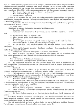 levou-os à cozinha e a outros pequenos cómodos, até alcançar a porta do escritório de Hoot. Pequeno e confuso,
o aposento tinha uma escrivaninha e um balcão como móveis principais. Um sofá de couro surrado e banquetas
completavam o mobiliário. Nas paredes, fotos autografadas de grandes nomes do jazz. Cassy reconheceu a
maior e mais bonita delas, Billie Holiday, a cantora negra que sua mãe lhe ensinara a amar desde pequena.
— Cá estamos. Agora me contem... Como se conheceram?
— Meu irmão trabalha para Paul.
— Cassidy é minha figurinista.
Caíram os três na risada, em alto e bom som. Hoot mostrou que sua curiosidade não tinha sido
satisfeita com nenhuma das respostas. Paul pigarreou, mas Hoot foi mais rápido e sua língua afiada não
poupou ninguém ao dizer:
— Figurinista... Quer dizer que agora fantasia se chama figurino? Então Bettina pegou você
com essa história de baile à fantasia...
— Tenho saída?
Hoot juntou as mãos em sinal de contrição, e com deboche comentou:
— Coitadinho dele!
— Acho que vi seu nome na lista de convidados, se não me falha a memória... — revidou
Paul.
— Já tem fantasia, Hoot? — indagou Cassy.
— Claro, não está vendo? Vou de mestre-cuca.
— Espertinho...
— Já tem o chapéu? E seria bom uma grande panela ou frigideira para dar um toque extra.
— Grande ideia! Quanto ao chapéu, não tenho, mas posso comprar.
— Por que não aluga? Terei prazer em fornecer tudo por cinco dólares: chapéu, frigideira e
maquiagem.
— Otimo negócio. Fechado, senhorita. — E, olhando para Paul: — Essa moça é um doce. Bem
melhor do que a enjoada Bettina.
— Acho que não vamos ficar para o jantar — disse Paul, com azedume.
— Deixe de besteira, meu amigo. Terão a melhor mesa da casa, ou não me chamo Hoot.
Olhe, garota, a família desse rapaz é formada por um bando de sanguessugas, se quer saber.
— Hoot...
Mas o protesto de Paul não adiantou de nada.
Hoot estava disposto a tornar pública sua opinião sobre os Barclay.
— Há muito tempo houve uma luta entre eles para decidir quais seriam os novos rumos dos
negócios da família. Como nenhum deles parecesse capaz de tocar a empresa, pegaram nosso amigo aqui
para o sacrifício.
— Sacrifício?
— Não é bem essa a verdade. O que aconteceu foi que decidi tomar a frente dos
negócios para defender meus interesses. Ninguém me obrigou a nada. Ao contrário.
— Sacrifício, sim, foi o que eu quis dizer — afirmou Hoot. — Os negócios vão bem porque você
se mata de trabalhar. Enquanto isso, os outros membros da família vivem como nababos, à custa do seu
esforço. Para Paul ficam as dores de cabeça, e para eles vão os cheques polpudos.
— Mas tenho liberdade total na empresa.
— É assim que vê as coisas? Para mim você está de mãos atadas. — E olhando para Cassidy:
— Abandonaram-no sozinho e fazem de conta que não percebem o que está acontecendo. Esse casamento
é pior, para meu amigo aqui, do que o cadafalso.
— Hoot! — censurou Paul.
— Está bem, a moça em questão é uma dama... — irónico, Hoot corrigiu.
— Chega de sermão. Estou faminto e não pretendo arruinar minha noite com essa conversa.
Posso jantar aqui ou não?
— Por favor... E não se esqueça de meu chapéu, senhorita. Mande-o por Paul. E pode cobrar dele
também.
Cassidy riu, divertida, enquanto era conduzida para o salão. No meio do caminho, Paul tomou uma
atitude inesperada: empurrou-a contra a parede e tomou seu rosto nas mãos. Foi tudo muito rápido, mas
mesmo assim Cassy sabia o que ia acontecer.
Não ofereceu resistência ao longo e ardente beijo. Um sorriso bailava no semblante feminino.
Trazendo-a para mais perto, num abraço doce, Paul sussurrou em seu ouvido:
 