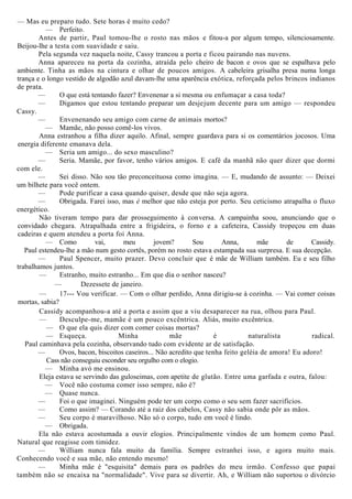 — Mas eu preparo tudo. Sete horas é muito cedo?
— Perfeito.
Antes de partir, Paul tomou-lhe o rosto nas mãos e fitou-a por algum tempo, silenciosamente.
Beijou-lhe a testa com suavidade e saiu.
Pela segunda vez naquela noite, Cassy trancou a porta e ficou pairando nas nuvens.
Anna apareceu na porta da cozinha, atraída pelo cheiro de bacon e ovos que se espalhava pelo
ambiente. Tinha as mãos na cintura e olhar de poucos amigos. A cabeleira grisalha presa numa longa
trança e o longo vestido de algodão azul davam-lhe uma aparência exótica, reforçada pelos brincos indianos
de prata.
— O que está tentando fazer? Envenenar a si mesma ou enfumaçar a casa toda?
— Digamos que estou tentando preparar um desjejum decente para um amigo — respondeu
Cassy.
— Envenenando seu amigo com carne de animais mortos?
— Mamãe, não posso comê-los vivos.
Anna estranhou a filha dizer aquilo. Afinal, sempre guardava para si os comentários jocosos. Uma
energia diferente emanava dela.
— Seria um amigo... do sexo masculino?
— Seria. Mamãe, por favor, tenho vários amigos. E café da manhã não quer dizer que dormi
com ele.
— Sei disso. Não sou tão preconceituosa como imagina. — E, mudando de assunto: — Deixei
um bilhete para você ontem.
— Pode purificar a casa quando quiser, desde que não seja agora.
— Obrigada. Farei isso, mas é melhor que não esteja por perto. Seu ceticismo atrapalha o fluxo
energético.
Não tiveram tempo para dar prosseguimento à conversa. A campainha soou, anunciando que o
convidado chegara. Atrapalhada entre a frigideira, o forno e a cafeteira, Cassidy tropeçou em duas
cadeiras e quem atendeu a porta foi Anna.
— Como vai, meu jovem? Sou Anna, mãe de Cassidy.
Paul estendeu-lhe a mão num gesto cortês, porém no rosto estava estampada sua surpresa. E sua decepção.
— Paul Spencer, muito prazer. Devo concluir que é mãe de William também. Eu e seu filho
trabalhamos juntos.
— Estranho, muito estranho... Em que dia o senhor nasceu?
— Dezessete de janeiro.
— 17--- Vou verificar. — Com o olhar perdido, Anna dirigiu-se à cozinha. — Vai comer coisas
mortas, sabia?
Cassidy acompanhou-a até a porta e assim que a viu desaparecer na rua, olhou para Paul.
— Desculpe-me, mamãe é um pouco excêntrica. Aliás, muito excêntrica.
— O que ela quis dizer com comer coisas mortas?
— Esqueça. Minha mãe é naturalista radical.
Paul caminhava pela cozinha, observando tudo com evidente ar de satisfação.
— Ovos, bacon, biscoitos caseiros... Não acredito que tenha feito geléia de amora! Eu adoro!
Cass não conseguiu esconder seu orgulho com o elogio.
— Minha avó me ensinou.
Eleja estava se servindo das guloseimas, com apetite de glutão. Entre uma garfada e outra, falou:
— Você não costuma comer isso sempre, não é?
— Quase nunca.
— Foi o que imaginei. Ninguém pode ter um corpo como o seu sem fazer sacrifícios.
— Como assim? — Corando até a raiz dos cabelos, Cassy não sabia onde pôr as mãos.
— Seu corpo é maravilhoso. Não só o corpo, tudo em você é lindo.
— Obrigada.
Ela não estava acostumada a ouvir elogios. Principalmente vindos de um homem como Paul.
Natural que reagisse com timidez.
— William nunca fala muito da família. Sempre estranhei isso, e agora muito mais.
Conhecendo você e sua mãe, não entendo mesmo!
— Minha mãe é "esquisita" demais para os padrões do meu irmão. Confesso que papai
também não se encaixa na "normalidade". Vive para se divertir. Ah, e William não suportou o divórcio
 