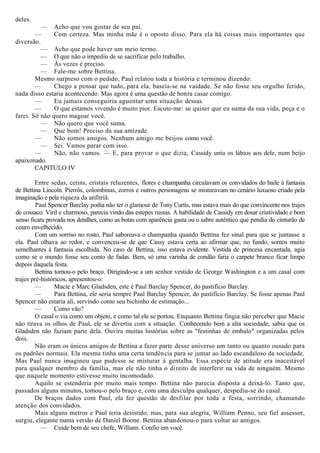 deles.
— Acho que vou gostar de seu pai.
— Com certeza. Mas minha mãe é o oposto disso. Para ela há coisas mais importantes que
diversão.
— Acho que pode haver um meio termo.
— O que não o impediu de se sacrificar pelo trabalho.
— Às vezes é preciso.
— Fale-me sobre Bettina.
Mesmo surpreso com o pedido, Paul relatou toda a história e terminou dizendo:
— Chego a pensar que tudo, para ela, baseia-se na vaidade. Se não fosse seu orgulho ferido,
nada disso estaria acontecendo. Mas agora é uma questão de honra casar comigo.
— Eu jamais conseguiria aguentar uma situação dessas.
— O que estamos vivendo é muito pior. Escute-me: se quiser que eu suma da sua vida, peça e o
farei. Só não quero magoar você.
— Não quero que você suma.
— Que bom! Preciso da sua amizade.
— Não somos amigos. Nenhum amigo me beijou como você.
— Sei. Vamos parar com isso.
— Não, não vamos. — E, para provar o que dizia, Cassidy uniu os lábios aos dele, num beijo
apaixonado.
CAPITULO IV
Entre sedas, cetins, cristais reluzentes, flores e champanha circulavam os convidados do baile à fantasia
de Bettina Lincoln. Pierrôs, colombinas, zorros e outros personagens se misturavam no cenário luxuoso criado pela
imaginação e pela riqueza da anfitriã.
Paul Spencer Barclay podia não ter o glamour de Tony Curtis, mas estava mais do que convincente nos trajes
de cossaco. Viril e charmoso, parecia vindo das estepes russas. A habilidade de Cassidy em dosar criatividade e bom
senso ficara provada nos detalhes, como as botas com aparência gasta ou o sabre autêntico que pendia do cinturão de
couro envelhecido.
Com um sorriso no rosto, Paul saboreava o champanha quando Bettina fez sinal para que se juntasse a
ela. Paul olhava ao redor, e convenceu-se de que Cassy estava certa ao afirmar que, no fundo, somos muito
semelhantes à fantasia escolhida. No caso de Bettina, isso estava evidente. Vestida de princesa encantada, agia
como se o mundo fosse seu conto de fadas. Bem, só uma varinha de condão faria o carpete branco ficar limpo
depois daquela festa.
Bettina tomou-o pelo braço. Dirigindo-se a um senhor vestido de George Washington e a um casal com
trajes pré-históricos, apresentou-o:
— Macie e Marc Gladsden, este é Paul Barclay Spencer, do pastifício Barclay.
— Para Bettina, ele seria sempre Paul Barclay Spencer, do pastifício Barclay. Se fosse apenas Paul
Spencer não estaria ali, servindo como seu bichinho de estimação...
— Como vão?
O casal o via como um objeto, e como tal ele se portou. Enquanto Bettina fingia não perceber que Macie
não tirava os olhos de Paul, ele se divertia com a situação. Conhecendo bem a alta sociedade, sabia que os
Gladsden não faziam parte dela. Ouvira muitas histórias sobre as "festinhas de embalo" organizadas pelos
dois.
Não eram os únicos amigos de Bettina a fazer parte desse universo um tanto ou quanto ousado para
os padrões normais. Ela mesma tinha uma certa tendência para se juntar ao lado escandaloso da sociedade.
Mas Paul nunca imaginou que pudesse se misturar à gentalha. Essa espécie de atitude era inaceitável
para qualquer membro da família, mas ele não tinha o direito de interferir na vida de ninguém. Mesmo
que naquele momento estivesse muito incomodado.
Aquilo se estenderia por muito mais tempo. Bettina não parecia disposta a deixá-lo. Tanto que,
passados alguns minutos, tomou-o pelo braço e, com uma desculpa qualquer, despediu-se do casal.
De braços dados com Paul, ela fez questão de desfilar por toda a festa, sorrindo, chamando
atenção dos convidados.
Mais alguns metros e Paul teria desistido, mas, para sua alegria, William Penno, seu fiel assessor,
surgiu, elegante numa versão de Daniel Boone. Bettina abandonou-o para voltar ao amigos.
— Cuide bem de seu chefe, William. Confio em você.
 