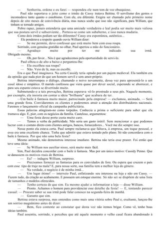— Senhorita, ordene e eu farei — respondeu ele num tom de voz obsequioso.
Paul não suportava o jeito como o irmão de Cassy tratava Bettina. O servilismo dos gestos o
incomodava tanto quanto o esnobismo. Com ele, era diferente. Exigira ser chamado pelo primeiro nome
depois de oito meses de convivência diária, mas nunca soube que isso não significara, para William, que
tinham se tornado amigos.
Pobre rapaz, jamais entenderia que uma amizade verdadeira e leal podia ser muito mais valiosa
que sua postura servil e subserviente... Portava-se como um subalterno, e isso nunca mudaria.
Como dois irmãos podiam ser tão diferentes? Cassy era espontânea, autêntica...
Ele ponderava a respeito quando ouviu William dizer:
— Se me permite, devo confessar que está muito bem com essa roupa.
Sorrindo, com genuína gratidão no olhar, Paul apertou a mão do funcionário.
— Agradeço muito por ter me indicado sua irmã.
Obrigado mesmo.
— Oh, por favor... Nós é que agradecemos pela oportunidade de servi-lo.
Paul olhou-o de alto a baixo e perguntou-lhe:
— Ela escolheu sua roupa?
— Não. Veio de lá, mas eu escolhi.
Era o que Paul imaginava. Na certa Cassidy teria optado por um pajem medieval. Ela também era
da opinião que nada pior do que um homem servil e sem amor-próprio.
Bettina interrompeu o diálogo, chamando o noivo novamente, dessa vez para apresentá-lo a um
casal idoso e simpático. O marido confessou que viera quase por dever social, esperando se aborrecer, e
para seu espanto estava se divertindo muito.
Submetendo-o a tais provações, Bettina esperava vê-lo prostrado a seus pés. Naquele momento,
por exemplo, ela insistia em contar a ideia "brilhante" que acabara de ter.
—Um baile à fantasia muito maior, patrocinado pela empresa! — exclamou, animada. — Será
uma grande festa. Convidaremos os clientes e poderemos atrair a atenção dos distribuidores nacionais.
Faremos o lançamento oficial da campanha publicitária.
Essas palavras atingiram-no como torpedos. Conhecia a prima o suficiente para saber que ela
tramava algo. E, pior, com os negócios da família. Cauteloso, argumentou:
— Uma festa desse porte custa muito caro.
— Temos a verba da publicidade. Não seria um gasto inútil. Sem mencionar o que podemos
lucrar com o contato direto com clientes antigos, bancos, fornecedores... Você me diz sempre isso.
Nesse ponto ela estava certa. Paul sempre reclamava que faltava, à empresa, um toque pessoal, e
essa era uma excelente chance. Tinha que admitir que estava tentado pelo plano. Só não concordava com o
baile à fantasia. Por que não uma bela festa?
Mesmo animado, não demonstrou interesse imediato. Bettina não teria esse prazer. Foi então que
teve uma ideia:
— Se William nos auxiliar nisso, será muito mais fácil.
Sim, Paul decidira concordar com o baile à fantasia. Mas por um único motivo: Cassidy Penno. Que
se danassem os motivos reais de Bettina.
— Eu? — indagou William, surpreso.
— Precisamos fornecer as fantasias para os convidados de fora. Ou espera que cruzem o país
com esse tipo de traje na mala? E, para nossa sorte, sua família tem a melhor loja do género.
— Na verdade, o negócio é de minha irmã...
— Um lugar ótimo! — interveio Paul, enfatizando seu interesse na loja e não em Cassy. —
Fazem tudo, da criação ao acabamento. E possuem um estoque enorme. Só não sei se dispõem de uma lista
de tamanhos e modelos oferecidos.
— Tenho certeza de que sim. Eu mesmo ajudei a informatizar a loja — disse William.
— Pronto. Achamos o homem para providenciar esse detalhe da festa! — E, tentando parecer
casual: — Procure saber se sua irmã pode falar conosco na segunda-feira de manhã.
— Garanto que sim.
Bettina estava surpresa, mas entendeu como mais uma vitória sobre Paul e, exultante, lançou-lhe
um sorriso magnânimo antes de dizer:
— Bem, fico contente ao constatar que desta vez não iremos brigar. Como vê, tenho boas
ideias também.
Paul assentiu, sorrindo, e percebeu que até aquele momento o velho casal ficara abandonado à
 