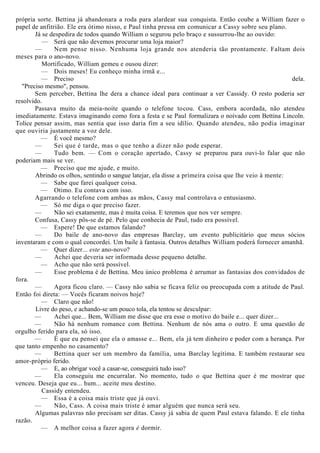 própria sorte. Bettina já abandonara a roda para alardear sua conquista. Então coube a William fazer o
papel de anfitrião. Ele era ótimo nisso, e Paul tinha pressa em comunicar a Cassy sobre seu plano.
Já se despedira de todos quando William o segurou pelo braço e sussurrou-lhe ao ouvido:
— Será que não devemos procurar uma loja maior?
— Nem pense nisso. Nenhuma loja grande nos atenderia tão prontamente. Faltam dois
meses para o ano-novo.
Mortificado, William gemeu e ousou dizer:
— Dois meses! Eu conheço minha irmã e...
— Preciso dela.
"Preciso mesmo", pensou.
Sem perceber, Bettina lhe dera a chance ideal para continuar a ver Cassidy. O resto poderia ser
resolvido.
Passava muito da meia-noite quando o telefone tocou. Cass, embora acordada, não atendeu
imediatamente. Estava imaginando como fora a festa e se Paul formalizara o noivado com Bettina Lincoln.
Tolice pensar assim, mas sentia que isso daria fim a seu idílio. Quando atendeu, não podia imaginar
que ouviria justamente a voz dele.
— É você mesmo?
— Sei que é tarde, mas o que tenho a dizer não pode esperar.
— Tudo bem. — Com o coração apertado, Cassy se preparou para ouvi-lo falar que não
poderiam mais se ver.
— Preciso que me ajude, e muito.
Abrindo os olhos, sentindo o sangue latejar, ela disse a primeira coisa que lhe veio à mente:
— Sabe que farei qualquer coisa.
— Otimo. Eu contava com isso.
Agarrando o telefone com ambas as mãos, Cassy mal controlava o entusiasmo.
— Só me diga o que preciso fazer.
— Não sei exatamente, mas é muita coisa. E teremos que nos ver sempre.
Confusa, Cassy pôs-se de pé. Pelo que conhecia de Paul, tudo era possível.
— Espere! De que estamos falando?
— Do baile de ano-novo das empresas Barclay, um evento publicitário que meus sócios
inventaram e com o qual concordei. Um baile à fantasia. Outros detalhes William poderá fornecer amanhã.
— Quer dizer... este ano-novo?
— Achei que deveria ser informada desse pequeno detalhe.
— Acho que não será possível.
— Esse problema é de Bettina. Meu único problema é arrumar as fantasias dos convidados de
fora.
— Agora ficou claro. — Cassy não sabia se ficava feliz ou preocupada com a atitude de Paul.
Então foi direta: — Vocês ficaram noivos hoje?
— Claro que não!
Livre do peso, e achando-se um pouco tola, ela tentou se desculpar:
— Achei que... Bem, William me disse que era esse o motivo do baile e... quer dizer...
— Não há nenhum romance com Bettina. Nenhum de nós ama o outro. E uma questão de
orgulho ferido para ela, só isso.
— É que eu pensei que ela o amasse e... Bem, ela já tem dinheiro e poder com a herança. Por
que tanto empenho no casamento?
— Bettina quer ser um membro da família, uma Barclay legítima. E também restaurar seu
amor-próprio ferido.
— E, ao obrigar você a casar-se, conseguirá tudo isso?
— Ela conseguiu me encurralar. No momento, tudo o que Bettina quer é me mostrar que
venceu. Deseja que eu... hum... aceite meu destino.
Cassidy entendeu.
— Essa é a coisa mais triste que já ouvi.
— Não, Cass. A coisa mais triste é amar alguém que nunca será seu.
Algumas palavras não precisam ser ditas. Cassy já sabia de quem Paul estava falando. E ele tinha
razão.
— A melhor coisa a fazer agora é dormir.
 