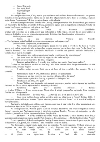 — Certo. Boa noite.
— Boa noite, Paul.
— Vejo você logo?
— Logo, logo.
Ao desligar o telefone, Cassy sentiu que o deixara mais calmo. Surpreendentemente, em poucos
minutos dormia profundamente. Sentia-se em paz. Por algum tempo, teria Paul a seu lado, e seriam
mais do que "bons amigos". E isso era além do que podia almejar.
William conseguiu marcar a reunião com Cassidy, como prometera a Paul. Esquecido de que, antes de
ser funcionário da Barclay, era irmão de Cassy, continuava agindo com a prepotência costumeira. Celular em
punho, confirmava os números e dirigia-se para Paul:
— Bettina calculou cerca de trezentos convidados.
Gladys terá os nomes até a tarde, assim que elaborarem a lista oficial. Em um dia ou dois teremos a
listagem de idades, sexo, cor e tamanho aproximado de todos eles. Bendita seja a informática!
Paul forçou um sorriso.
— Vamos ao que interessa. — Virou-se para Cassidy.
— Você acha que terá dificuldade em conseguir roupas para toda essa gente?
Consultando o computador, ela respondeu:
— Não. Temos muita coisa em estoque e pouca procura para o reveillon. Se fizer a reserva
agora, terá tudo o que deseja. Mas seria melhor inventar um tema para a festa, algo como "velho Oeste" ou
"império Romano". Pela minha experiência, facilitaria a escolha das pessoas, evitaria rivalidades e
tornaria mais fácil a decoração.
— Faz sentido. Mas onde arranjaríamos local e cenários em tão pouco tempo?
— Um único tema me dá chance de negociar com todas as lojas.
William não quis ficar atrás da irmã, e sugeriu:
— Temos a velha fábrica. E grande, tem estilo e está vazia. Quer lugar melhor?
O olhar de Paul buscou socorro no de Cassy. Não fazia a menor ideia do que era razoável ou não.
Mesmo assim, deu seu palpite:
— E velho, antigo mesmo. Está sujo e de bom só tem a solidez das paredes. Ah, e o
tamanho.
— Parece muito bom. A srta. Bettina não precisa ser consultada?
— Antes quero ter algo concreto para mostrar. Alguma ideia de tema?
— Quem fundou o pastifício Barclay, e quando? — indagou Cass.
— Meu bisavô, em 1902. Por quê?
— Porque William tem fascinação pela saga da empresa, e muitos outros devem ter também.
Estamos no fim do século. Que tal voltar ao começo de tudo?
— Justamente agora que estamos mirando o futuro?
— bradou William. — É um contra-senso. Nosso alvo é atingir proporções nacionais. Essa estrutura
familiar está ultrapassada.
— Will está certo — assentiu Paul. — A Barclay está a um passo da nova era.
— Quer coisa melhor do que voltar ao início antes de olhar para o futuro? Dálias, 1902. O
começo de uma civilização, a nossa. "Quem não teve passado, não terá futuro." — A voz de Cassidy era
puro entusiasmo.
Paul estava inebriado com a ideia, com Cassidy, com tudo à sua volta. E o olhar denunciava seus
sentimentos. Queria ser feliz e esquecer o resto.
As ideias pululavam. William queria fazer um histórico da empresa com fotos no saguão da fábrica.
Cassidy sugeriu que Paul representasse o papel do patriarca Barclay. No auge da animação, ele não
resistiu e, juntando os dedos, jogou um beijo na direção dela.
— Brilhante! — Cassidy foi rápida ao notar a reação de William. O olhar do irmão ficou frio, e
a desaprovação era patente mesmo quando Paul abraçou os dois, repetindo: — Os brilhantes irmãos Penno!
O riso espontâneo de Paul não impediu Cassidy de notar em seu irmão traços de preocupação. Algo
o incomodava. Ela, porém, não se abalou. Tinha coisa mais séria em mente.
Não foi preciso esperar muito para obter as respostas. Na noite seguinte, William apareceu de
surpresa na casa de Cassidy, agitado e cruel, disparou suas farpas logo na entrada:
— E tudo culpa sua. Vai acabar com a minha carreira!
— Posso saber do que está falando?
— O plano era aproximar Bettina e Paul, não o contrário.
 