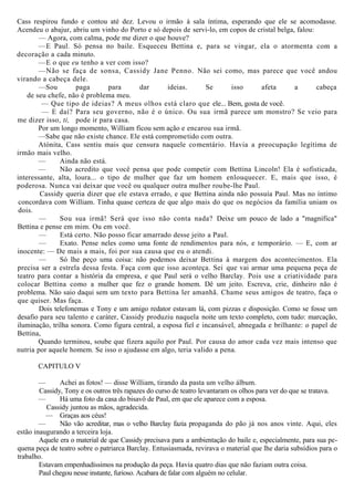 Cass respirou fundo e contou até dez. Levou o irmão à sala íntima, esperando que ele se acomodasse.
Acendeu o abajur, abriu um vinho do Porto e só depois de servi-lo, em copos de cristal belga, falou:
— Agora, com calma, pode me dizer o que houve?
—E Paul. Só pensa no baile. Esqueceu Bettina e, para se vingar, ela o atormenta com a
decoração a cada minuto.
—E o que eu tenho a ver com isso?
—Não se faça de sonsa, Cassidy Jane Penno. Não sei como, mas parece que você andou
virando a cabeça dele.
—Sou paga para dar ideias. Se isso afeta a cabeça
de seu chefe, não é problema meu.
— Que tipo de ideias? A meus olhos está claro que ele... Bem, gosta de você.
— E daí? Para seu governo, não é o único. Ou sua irmã parece um monstro? Se veio para
me dizer isso, ti, pode ir para casa.
Por um longo momento, William ficou sem ação e encarou sua irmã.
—Sabe que não existe chance. Ele está comprometido com outra.
Atónita, Cass sentiu mais que censura naquele comentário. Havia a preocupação legítima de
irmão mais velho.
— Ainda não está.
— Não acredito que você pensa que pode competir com Bettina Lincoln! Ela é sofisticada,
interessante, alta, loura... o tipo de mulher que faz um homem enlouquecer. E, mais que isso, é
poderosa. Nunca vai deixar que você ou qualquer outra mulher roube-lhe Paul.
Cassidy queria dizer que ele estava errado, e que Bettina ainda não possuía Paul. Mas no íntimo
concordava com William. Tinha quase certeza de que algo mais do que os negócios da família uniam os
dois.
— Sou sua irmã! Será que isso não conta nada? Deixe um pouco de lado a "magnífica"
Bettina e pense em mim. Ou em você.
— Está certo. Não posso ficar amarrado desse jeito a Paul.
— Exato. Pense neles como uma fonte de rendimentos para nós, e temporário. — E, com ar
inocente: — De mais a mais, foi por sua causa que eu o atendi.
— Só lhe peço uma coisa: não podemos deixar Bettina à margem dos acontecimentos. Ela
precisa ser a estrela dessa festa. Faça com que isso aconteça. Sei que vai armar uma pequena peça de
teatro para contar a história da empresa, e que Paul será o velho Barclay. Pois use a criatividade para
colocar Bettina como a mulher que fez o grande homem. Dê um jeito. Escreva, crie, dinheiro não é
problema. Não saio daqui sem um texto para Bettina ler amanhã. Chame seus amigos de teatro, faça o
que quiser. Mas faça.
Dois telefonemas e Tony e um amigo redator estavam lá, com pizzas e disposição. Como se fosse um
desafio para seu talento e caráter, Cassidy produziu naquela noite um texto completo, com tudo: marcação,
iluminação, trilha sonora. Como figura central, a esposa fiel e incansável, abnegada e brilhante: o papel de
Bettina,
Quando terminou, soube que fizera aquilo por Paul. Por causa do amor cada vez mais intenso que
nutria por aquele homem. Se isso o ajudasse em algo, teria valido a pena.
CAPITULO V
— Achei as fotos! — disse William, tirando da pasta um velho álbum.
Cassidy, Tony e os outros três rapazes do curso de teatro levantaram os olhos para ver do que se tratava.
— Há uma foto da casa do bisavô de Paul, em que ele aparece com a esposa.
Cassidy juntou as mãos, agradecida.
— Graças aos céus!
— Não vão acreditar, mas o velho Barclay fazia propaganda do pão já nos anos vinte. Aqui, eles
estão inaugurando a terceira loja.
Aquele era o material de que Cassidy precisava para a ambientação do baile e, especialmente, para sua pe-
quena peça de teatro sobre o patriarca Barclay. Entusiasmada, revirava o material que lhe daria subsídios para o
trabalho.
Estavam empenhadíssimos na produção da peça. Havia quatro dias que não faziam outra coisa.
Paul chegou nesse instante, furioso. Acabara de falar com alguém no celular.
 