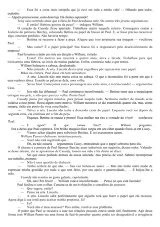 — Essa foi a coisa mais estúpida que já ouvi em toda a minha vida! — Olhando para todos,
explodiu:
— Alguém precisa tomar, conta desta loja. Há clientes esperando!
Tony saiu correndo antes que a fúria de Paul desabasse nele. Os outros três jovens seguiram-no.
— E então? Bettina gostou da peça? — indagou William.
O coração de Cassidy ficou apertado. Trabalhara muito naquele roteiro. Conseguira contar a
história do patriarca Barclay, colocando Bettina no papel da bisavó de Paul. E, se fosse preciso reescrever
algo, estariam perdidos. Não haveria tempo.
— Bettina se recusou a fazer a peça. Alegou que isso arruinaria sua imagem — vociferou
Paul.
— Mas como? É o papel principal! Sua bisavó foi a responsável pelo desenvolvimento da
empresa!
Paul levantou o dedo em riste em direção a William, irritado.
— Exato! Ela morreu aos noventa e quatro anos, ativa e lúcida. Trabalhou para que
tivéssemos uma fábrica, ao invés de muitas padarias. Enfim, construiu tudo o que temos.
William balançou a cabeça, desalentado.
— Não entendo. A srta. Lincoln devia estar orgulhosa pór representar esse papel.
Mãos na cintura, Paul disse em tom sarcástico:
— A srta. Lincoln não tem muita coisa na cabeça. O que a incomodou foi a parte em que é
uma senhora idosa. Usando as palavras dela, uma velha.
— Só no final. Começamos com a personagem aos vinte anos, e recém-casada! — argumentou
Cass.
— Isso não faz diferença! — Paul continuava inconformado. — Bettina teme que a maquiagem
estrague sua pele, e não quer parecer velha. Ponto final.
Cassidy parou por alguns minutos, para pensar naquilo tudo. Nenhuma mulher do mundo seria
vaidosa a esse ponto. Havia algum outro motivo. William mostrava-se tão estarrecido quanto ela, mas, como
sempre, tinha um ponto de vista conciliador:
— Talvez a srta. Lincoln não tenha a dimensão exata do papel. Enquanto você sai depois da
segunda cena, ela continua até o fim da peça.
— Esqueça. Bettina se recusa e pronto! Essa mulher me tira a vontade de viver! — confessou
Paul.
— E agora? O que vamos fazer? — William perguntou.
Era a deixa que Paul esperava. Um brilho maquiavélico surgiu em seu olhar quando fixou-se em Cassy.
— Vamos achar alguém para substituir Bettina. E sei exatamente quem.
William Penno rebelou-se instantaneamente.
— Você não está sugerindo que...
— Oh, eu não ousaria — argumentou Cassy, entendendo que o papel sobraria para ela.
O charme e a postura de Paul Spencer Barclay eram imbatíveis nos negócios, diziam todos. Valendo-
se desse talento, ele se aproximou de Cassidy, tomou sua mão e foi direto ao dizer:
— Sei que estou pedindo demais da nossa amizade, mas preciso de você. Saberei recompensar
seu trabalho, prometo.
— Não é uma questão de dinheiro.
— Tenho certeza de que não. — Sua voz tornou-se suave. — Mas não tenho outro modo de
expressar minha gratidão por tudo o que tem feito, por seu apoio e generosidade... — E beijou-lhe a
mão.
Cassidy não resistiu ao gesto galante, capitulando.
— Oh, não! Por favor! — William estava inconformado. — Pense no que está fazendo!
Paul fuzilou-o com o olhar. Cansara-se de ouvir objeções e conselhos do assessor.
— Que sugere, então?
— Pense na srta. Lincoln...
— A srta. Lincoln sabe perfeitamente que alguém terá que fazer o papel que ela recusou.
Agora diga à sua irmã para aceitar minha proposta. Já!
— Eu?
— Você não é meu assessor? Pois então, resolva esse problema.
O poder que Paul se recusava a usar nas relações pessoais estava sendo útil, finalmente. Agir dessa
forma com William Penno era uma forma de fazê-lo perceber quanto podia ser desagradável a arrogância
 