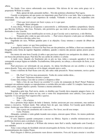 alheia.
No fundo, Cass estava saboreando esse momento. Não deixou de ter uma certa graça ver o
prepotente William se render.
— Bem, apesar de tudo, pensando melhor... Nós não podemos abandonar Paul agora.
Cassidy se perguntou até que ponto era importante para Paul tê-la a seu lado. Mas a pergunta era
irrelevante. Seu coração sabia o que importava de verdade. Voltando o rosto para ele, respondeu com
sinceridade:
— Claro que terei prazer em fazer a peça, se é o que quer.
— Obrigado. Muito obrigado.
A essa altura, William já recuperara o autocontrole e, infelizmente, também a prepotência. Queria
que Bet-tina brilhasse, não Cass. Portanto, não permitiria que sua irmã se valesse dos mesmos trunfos
destinados à srta. Lincoln.
— Precisamos fazer modificações no texto, já que Cassidy será a matriarca, e não Bettina.
— Ninguém põe a mão no que está escrito. — Paul estava disposto a tudo para ser obedecido.
Seu olhar não deixava dúvidas sobre isso.
Engolindo em seco, William guardou para si as objeções. Cassy retomou o assunto do álbum de
fotografias:
— Agora vamos ver que fotos podemos usar.
A pesquisa foi produtiva. O bisavô de Paul fora um dos primeiros, em Dálias, a fazer uso constante da
fotografia como forma de registrar flagrantes cotidianos, quando a maioria das pessoas apenas posava para a
máquina.
Em menos de uma hora Cassidy já sabia o que precisava adquirir nos antiquários da cidade, e saiu
em busca das primeiras peças. Paul deu-lhe seu cartão de crédito e o celular.
A tarde voou. Quando ela finalmente pôs os pés na loja, tinha a sensação agradável de haver
conseguido avançar léguas no trabalho. Excitadíssima, tinha pronta, na cabeça, a decoração da festa, e em
detalhes.
Paul precisava ser informado de seu projeto. As ideias fervilhavam em seu cérebro e a loja já
estava deserta. Tony saiu correndo ao vê-la chegar, atrasado para a aula.
Como o telefone de Paul ficara com ela, não sabia onde procurá-lo. Nesse momento, ouviu a porta
bater.
— Oh, Paul! Você leu meu pensamento. Tenho de contar minha ideia...
— Que bom! Falaremos durante o jantar.
Como uma criança, Cass não se conteve e disparou a falar:
— Sabe a foto de sua bisavó na cozinha? E o jeito do restaurante de Hoot? Pense! Podemos
conseguir um ambiente mágico se reproduzirmos a cozinha dela em todo o salão! E é simples: basta usar as
toalhas certas, alguns objetos e pronto. Teremos a mesma atmosfera.
— Genial!
Seguindo-a pela loja, Paul ouvia, atento, os detalhes que Cassidy dava enquanto apagava luzes e ia
fechando a loja. Só quando estava na rua, com o vento frio despenteando seus cabelos, Cass parou de
tagarelar. E isso porque Paul segurava-lhe o queixo.
— O que foi?
— Isto. — Ele a beijou.
Era o primeiro beijo depois do baile à fantasia. Ambos ansiavam por esse momento, mas nenhum
tomara a iniciativa. Tinham medo. Não sabiam bem do quê, mas tinham. Foi Cassidy quem definiu as
coisas. Assim que seus lábios se separaram, ela disse:
— Não a peça em casamento até o ano-novo. Por favor, nos dê esse tempo.
— Certo. Prometo.
Abraçados, sentindo o vento gelado tocando seus corpos, estavam quase felizes. Ao menos poderiam
ficar juntos até janeiro.
O caos imperava quando começaram a mexer na fábrica. Sujeira e entulho misturavam-se aos
problemas técnicos para a produção da peça.
Tudo parecia se complicar, e William não tornava mais fácil a tarefa, implicando com Cassidy e
seus métodos.
Tony e seus colegas de faculdade estavam encarregados da faxina. Esse foi um motivo a mais para o
desentendimento dos irmãos Penno.
Paul chegara à fábrica justamente num desses momentos. Fora até lá para ensaiar e escolher
 