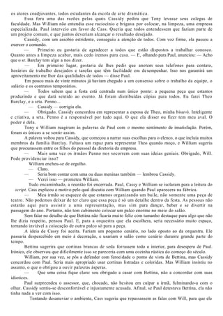 os atores coadjuvantes, todos estudantes da escola de arte dramática.
Essa fora uma das razões pelas quais Cassidy pedira que Tony levasse seus colegas de
faculdade. Mas William não entendia esse raciocínio e brigava por colocar, na limpeza, uma empresa
especializada. Paul interveio em favor de Cass. Queria que todos entendessem que faziam parte de
um projeto comum, e que juntos deveriam alcançar o resultado desejado.
Cassidy, com um assobio estridente, conseguiu a atenção de todos. Com voz firme, ela passou a
exercer o comando.
— Primeiro eu gostaria de agradecer a todos que estão dispostos a trabalhar conosco.
Quanto antes a limpeza acabar, mais cedo iremos para casa. — E, olhando para Paul, anunciou: — Acho
que o sr. Barclay tem algo a nos dizer.
— Em primeiro lugar, gostaria de lhes pedir que anotem seus telefones para contato,
horários de trabalho desejados e tarefas que têm facilidade em desempenhar. Isso nos garantirá um
aproveitamento me lhor das qualidades de todos — disse Paul.
Em pouco mais de vinte minutos já haviam chegado a um consenso sobre o trabalho da equipe, o
salário e os contratos temporários.
— Todos sabem que a festa está centrada num único ponto: a pequena peça que estamos
produzindo e que dará sentido ao evento. Já foram distribuídas cópias para todos. Eu farei Theo
Barclay, e a srta. Penno...
— Cassidy — corrigiu ela.
— Obrigado. Cassidy concordou em representar a esposa de Theo, minha bisavó. Inteligente
e criativa, a srta. Penno é a responsável por tudo aqui. O que ela disser ou fizer tem meu aval. O
poder é dela.
Tony e William reagiram às palavras de Paul com o mesmo sentimento de insatisfação. Porém,
foram os únicos a se sentir assim.
A palavra voltou para Cassidy, que começou a narrar suas escolhas para o elenco, o que incluía muitos
membros da família Barclay. Faltava um rapaz para representar Theo quando moço, e William sugeriu
que procurassem entre os filhos do pessoal da diretoria da empresa.
— Mais uma vez os irmãos Penno nos socorrem com suas ideias geniais. Obrigado, Will.
Pode providenciar isso?
William encheu-se de orgulho.
— Claro.
— Seria bom contar com uma ou duas meninas também — lembrou Cassidy.
— Verei isso — prometeu William.
Tudo encaminhado, a reunião foi encerrada. Paul, Cassy e William se isolaram para a leitura do
script. Cass explicou o motivo pelo qual discutia com William quando Paul aparecera na fábrica.
— Meu irmão se esquece de que estamos organizando um baile, não somente uma peça de
teatro. Não podemos deixar de ter claro que essa peça é só um detalhe dentro da festa. As pessoas não
estarão aqui para assistir a uma representação, mas sim para dançar, beber e se divertir na
passagem do ano. Portanto, não tem cabimento colocar um palco enorme no meio do salão.
Sem falar no detalhe de que Bettina não ficaria muito feliz com tamanho destaque para algo que não
lhe dizia respeito, pensou Paul. E, para a orquestra que ela escolhera, seria necessário muito espaço,
tornando inviável a colocação de outro palco só para a peça.
A ideia de Cassy foi aceita. Fariam um pequeno cenário, no lado oposto ao da orquestra. Ele
passaria despercebido em meio à decoração, e usariam o salão como cenário durante grande parte do
tempo.
Bettina sugerira que cortinas brancas de seda forrassem todo o interior, para desespero de Paul.
Irónico, ele observou que dificilmente isso se pareceria com uma cozinha rústica do começo do século.
William, por sua vez, se pôs a defender com ferocidade o ponto de vista de Bettina, mas Cassidy
concordou com Paul. Seria mais apropriado usar cortinas listradas e coloridas. Mas William insistiu no
assunto, o que o obrigou a ouvir palavras ásperas.
— Que uma coisa fique clara: sou obrigado a casar com Bettina, não a concordar com suas
idiotices.
Paul surpreendeu o assessor, que, chocado, não hesitou em culpar a irmã, fulminando-a com o
olhar. Cassidy sentiu-se desconfortável e injustamente acusada. Afinal, se Paul detestava Bettina, ela não
tinha nada a ver com isso.
Tentando desanuviar o ambiente, Cass sugeriu que repassassem as falas com Will, para que ele
 