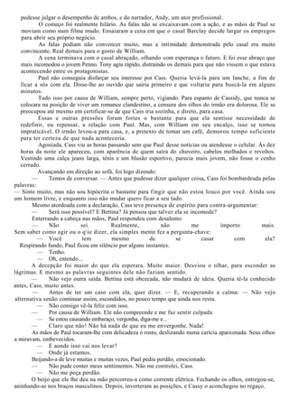 pudesse julgar o desempenho de ambos, e do narrador, Andy, um ator profissional.
O começo foi realmente hilário. As falas não se encaixavam com a ação, e as mãos de Paul se
moviam como num filme mudo. Ensaiaram a cena em que o casal Barclay decide largar os empregos
para abrir seu próprio negócio.
As falas podiam não convencer muito, mas a intimidade demonstrada pelo casal era muito
convincente. Real demais para o gosto de William.
A cena terminava com o casal abraçado, olhando com esperança o futuro. E foi esse abraço que
mais incomodou o jovem Penno. Tony agiu rápido, distraindo os demais para que não vissem o que estava
acontecendo entre os protagonistas.
Paul não conseguia disfarçar seu interesse por Cass. Queria levá-la para um lanche, a fim de
ficar a sós com ela. Disse-lhe ao ouvido que sairia primeiro e que voltaria para buscá-la em alguns
minutos.
Tudo isso por causa de William, sempre perto, vigiando. Para espanto de Cassidy, que nunca se
colocara na posição de viver um romance clandestino, a censura dos olhos do irmão era dolorosa. Ele se
preocupou até mesmo em certificar-se de que Cass iria sozinha, e direto, para casa.
Essas e outras pressões foram fortes o bastante para que ela sentisse necessidade de
redefinir, ou repensar, a relação com Paul. Mas, com William em seu encalço, isso se tornou
impraticável. O irmão levou-a para casa, e, a pretexto de tomar um café, demorou tempo suficiente
para ter certeza de que nada aconteceria.
Agoniada, Cass viu as horas passando sem que Paul desse notícias ou atendesse o celular. Às dez
horas da noite ele apareceu, com aparência de quem saíra do chuveiro, cabelos molhados e revoltos.
Vestindo uma calça jeans larga, ténis e um blusão esportivo, parecia mais jovem, não fosse o cenho
cerrado.
Avançando em direção ao sofá, foi logo dizendo:
— Temos de conversar. — Antes que pudesse dizer qualquer coisa, Cass foi bombardeada pelas
palavras:
— Sinto muito, mas não sou hipócrita o bastante para fingir que não estou louco por você. Ainda sou
um homem livre, e enquanto isso não mudar quero ficar a seu lado.
Mesmo atordoada com a declaração, Cass teve presença de espírito para contra-argumentar:
— Será isso possível? E Bettina? Já pensou que talvez ela se incomode?
Enterrando a cabeça nas mãos, Paul respondeu com desalento:
— Não sei. Realmente, não me importo mais.
Sem saber como agir ou o qie dizer, ela simples mente fez a pergunta-chave:
— Você tem mesmo de se casar com ela?
Respirando fundo, Paul ficou em silêncio por alguns instantes.
— Tenho.
— Oh, entendo...
A decepção foi maior do que ela esperara. Muito maior. Desviou o olhar, para esconder as
lágrimas. E mesmo as palavras seguintes dele não faziam sentido.
— Não vejo outra saída. Bettina está obcecada, não mudará de ideia. Queria tê-la conhecido
antes, Cass, muito antes.
— Antes de ter um caso com ela, quer dizer. — E, recuperando a calma: — Não vejo
alternativa senão continuar assim, escondidos, no pouco tempo que ainda nos resta.
— Não consigo vê-la feliz com isso.
— Por causa de William. Ele não compreende e me faz sentir culpada.
— Se estou causando embaraço, vergonha, diga-me e...
— Claro que não! Não há nada de que eu me envergonhe. Nada!
As mãos de Paul tocaram-lhe com delicadeza o rosto, deslizando numa carícia apaixonada. Seus olhos
a miravam, embevecidos.
— E aonde isso vai nos levar?
— Onde já estamos.
Beijando-a de leve muitas e muitas vezes, Paul pediu perdão, emocionado.
— Não pude conter meus sentimentos. Não me controlei, Cass.
— Não me peça perdão.
O beijo que ele lhe deu na mão percorreu-a como corrente elétrica. Fechando os olhos, entregou-se,
aninhando-se nos braços masculinos. Depois, inverteram as posições, e Cassy o aconchegou no regaço.
 