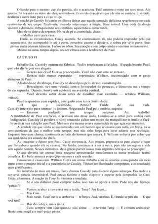 Olhando para o menino que ele parecia, ela o acariciou. Paul enterrou o rosto em seus seios. Aos
poucos, foi levando as mãos até eles, sentindo-os. Eram tão desejáveis que ele não se conteve. Excitado,
deslizou a outra mão para a coxa roliça.
A reação de Cassidy foi cerrar os olhos e deixar que aquela sensação deliciosa reverberasse em cada
centímetro de seu corpo. Paralisada, temendo interromper a magia, ficou imóvel. Uma onda de desejo
violento a dominou, enfraquecendo seus sentidos, aquecendo-a como nunca.
Mas ele se deteve de repente. Pôs-se de pé e, controlado, disse:
—Melhor eu ir para casa.
Dadas as circunstâncias, Cassy assentiu. Se continuassem ali, não poderia responder pelo que
aconteceria. Ao acompanhá-lo até a porta, percebeu quanto o desejava, e sofreu por vê-lo partir. Suas
pernas ainda estavam trémulas. Fechou os olhos. Seu coração e seu corpo ainda o sentiam intensamente.
Mesmo na cama, tempos depois, seu ser vibrava com a lembrança de Paul.
CAPITULO VI
Esbaforida, Cassidy entrou na fábrica. Todos respiraram aliviados. Especialmente Paul,
que não disfarçou sua alegria.
— Graças aos céus! Estava preocupado. Você não costuma se atrasar.
— Deixou todo mundo esperando — repreendeu William, incomodado com o gesto
afetuoso de Paul.
Afastando-se do abraço, Cassidy se desculpou pelo atraso, constrangida.
— Desculpem, tive uma reunião com o fornecedor de perucas, e demorou mais tempo
do eu supunha. Depois, houve um acidente na avenida central.
— Você deveria saber disso antes de escolher esse caminho — rebateu William,
irritado.
Paul respondeu com rapidez, intrigado com tanta hostilidade:
—O que o incomoda, Penno? Cuide de sua vida.
Cassidy interveio para serenar os ânimos. Segurando Paul pelo ombro, sugeriu:
— Estamos perdendo um tempo precioso. Ao trabalho!
A hostilidade de Paul arrefeceu, e William não disse nada. Limitou-se a olhar para ambos com
indignação. Cassidy já perdera o sono tentando achar um modo de tranquilizar o irmão e fazê-
lo aceitar sua relação com Paul. Mas nem ela mesma estava convencida de que agia corretamente.
A verdade era que vinha se encontrando com um homem que se casaria com outra, em breve. Já se
cons-cientizara de que o melhor seria romper, mas não tinha força para levar adiante essa resolução.
Enquanto houvesse chance, continuaria ao lado do homem que amava. E William sofreria por achar que
sua irmãzinha era amante do chefe.
Ao imaginar o futuro sem Paul, Cassy estremecia. Aos poucos, preparava-se para ocupar o lugar
que lhe caberia quando ele se casasse. No fundo, continuaria a ser a outra, pois não enxergava a vida
sem aquele homem. Nesses momentos, dava graças por ter coisas mais urgentes com que se preocupar.
O que deveria ser apenas uma pequena apresentação transformara-se numa produção teatral
completa. E o baile assumia proporções maiores a cada reunião.
Ensaiaram e ensaiaram. William fizera um ótimo trabalho com os cenários, conseguindo um meio
termo entre o projeto inicial e a parcimônia de Cassidy. Tinham um iluminador competente, e os resultados
eram gratificantes.
No intervalo de mais um ensaio, Tony chamou Cassidy para discutir alguns adereços. Era tarde e a
conversa parecia interminável. Paul estava faminto e nada disposto a esperar pela companhia de Cass.
Então, chamou-a. A reação de Tony foi violenta e imediata.
— Se o seu dinheiro pode comprar todos, isso não se aplica a mim. Pode nos dar licença,
"patrão"?
— Vamos acabar a conversa mais tarde, Tony? Por favor...
— Mas Cass...
— Mais tarde. Você ouviu a senhorita — reforçou Paul, vitorioso. E, virando-se para ela: — O que
você tem?
— Dor de cabeça, mais nada.
— Cass sempre tem isso quando não come — interveio Tony. — É comum acontecer.
Basta uma maçã e o mal-estar passa.
 