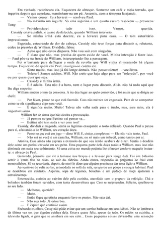 Era verdade, reconheceu ela. Esquecera de almoçar. Somente um café e meia torrada, que
ingerira depois que acordara, mantinham-na em pé. Assentiu, com a têmpora latejando.
— Vamos comer. Eu a levarei — resolveu Paul.
— No máximo um iogurte. Só uma aspirina e um quarto escuro resolvem — provocou
Tony.
— Providenciarei tudo isso. Vamos, querida.
Cassidy estava pálida, e quase desfalecida, quando William interveio:
— Se minha irmã está doente, eu a levarei para casa. — O tom autoritário
impressionou.
Esgotada, estourando de dor de cabeça, Cassidy não teve forças para discutir e, relutante,
cedeu às pressões de William. Dividida, falou:
— Acho que não estou disposta. Não vou sair com ninguém.
— É claro que não, mas precisa de quem cuide de você. Minha intenção é fazer isso.
— Paul pôs-se na frente de William, interceptando-lhe a passagem.
Foi o bastante para deflagrar a onda de revolta que Will vinha alimentando há algum
tempo. Esquecido de quem era Paul, insurgiu-se contra ele.
— Sinto muito, mas isso já foi longe demais. Não posso tolerar! — vociferou.
— Tolerar? Somos adultos, Will. Não creio que haja algo para ser "tolerado", por você
ou por quem quer que seja.
— Cassidy é minha irmã.
— E é adulta. Esta não é a hora, nem o lugar para discutir. Aliás, não há nada aqui que
lhe diga respeito.
William mudou o tom da conversa. A ira deu lugar ao apelo comovido, e foi assim que se dirigiu ao
chefe:
— Por favor, pense no que está fazendo. Cass não merece ser enganada. Pare de se comportar
como se ela significasse algo para você.
— E significa muito. Muito! Talvez não valha nada para o irmão, mas, para mim, ela é
importantíssima.
William fez de conta que não ouvira a provocação.
— Já pensou no que Bettina vai pensar se...
— Bettina não tem nada a ver com isso!
Cassidy, dividida e magoada, sentia as lágrimas ensopando o rosto delicado. Quando Paul a puxou
para si, afastando-a de William, seu coração doeu.
— Pense no que está em jogo — disse Will. E, cínico, completou: — Ela não vale tanto, Paul.
— Não sei se você é um canalha, William, ou só mais um imbecil, como tantos por aí.
Atónita, Cass ainda não captara a extensão do que seu irmão acabara de dizer. Sentia o desdém
dele como um punhal cravado em seu peito. Uma pequena parte dela dava razão a William, mas isso não
diminuía em nada seu sofrimento. Só uma coisa no mundo poderia lhe oferecer conforto naquele instan-
te: o abraço de Paul.
Gemendo, permitiu que ele a tomasse nos braços e a levasse para longe dali. Foi um bálsamo
sentir o vento frio no rosto, ao sair da. fábrica. Ainda zonza, respondia às perguntas de Paul com
monossílabos. Só se recordaria, depois, de ouvi-lo dizer que alguém precisava dar uma lição a William.
Ao sentir-se de volta ao lar, acomodada no sofá da sala, recuperou um pouco a energia habitual. Paul
se desdobrou em cuidados. Aspirina, sopa de legumes, bolachas e um pedaço de maçã ajudaram a
convalescença.
Enternecida, assistiu ao vaivém dele pela cozinha, atarefado com o preparo da refeição. Chá e
bolinhos também foram servidos, com tanta desenvoltura que Cass se surpreendeu. Solícito, ajoelhou-se
ao seu lado.
— Melhorou, querida?
— Muito.
— Então fique quietinha enquanto lavo os pratos. Não saia daí.
— Não seja tolo. Já estou boa.
— E espero que continue assim.
Fechando os olhos, Cassy não pôde evitar que um sorriso bailasse em seus lábios. Não se lembrava
da última vez em que alguém cuidara dela. Estava quase feliz, apesar de tudo. Os ruídos na cozinha, a
televisão ligada, o gato que se aninhara em seu colo... Essas pequenas coisas davam-lhe uma sensação
 