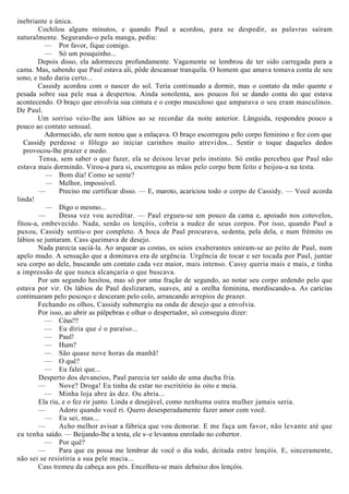 inebriante e única.
Cochilou alguns minutos, e quando Paul a acordou, para se despedir, as palavras saíram
naturalmente. Segurando-o pela manga, pediu:
— Por favor, fique comigo.
— Só um pouquinho...
Depois disso, ela adormeceu profundamente. Vagamente se lembrou de ter sido carregada para a
cama. Mas, sabendo que Paul estava ali, pôde descansar tranquila. O homem que amava tomava conta de seu
sono, e tudo daria certo...
Cassidy acordou com o nascer do sol. Teria continuado a dormir, mas o contato da mão quente e
pesada sobre sua pele nua a despertou. Ainda sonolenta, aos poucos foi se dando conta do que estava
acontecendo. O braço que envolvia sua cintura e o corpo musculoso que amparava o seu eram masculinos.
De Paul.
Um sorriso veio-lhe aos lábios ao se recordar da noite anterior. Lânguida, respondeu pouco a
pouco ao contato sensual.
Adormecido, ele nem notou que a enlaçava. O braço escorregou pelo corpo feminino e fez com que
Cassidy perdesse o fôlego ao iniciar carinhos muito atrevidos... Sentir o toque daqueles dedos
provocou-lhe prazer e medo.
Tensa, sem saber o que fazer, ela se deixou levar pelo instinto. Só então percebeu que Paul não
estava mais dormindo. Virou-a para si, escorregou as mãos pelo corpo bem feito e beijou-a na testa.
— Bom dia! Como se sente?
— Melhor, impossível.
— Preciso me certificar disso. — E, maroto, acariciou todo o corpo de Cassidy. — Você acorda
linda!
— Digo o mesmo...
— Dessa vez vou acreditar. — Paul ergueu-se um pouco da cama e, apoiado nos cotovelos,
fitou-a, embevecido. Nada, senão os lençóis, cobria a nudez de seus corpos. Por isso, quando Paul a
puxou, Cassidy sentiu-o por completo. A boca de Paul procurava, sedenta, pela dela, e num frémito os
lábios se juntaram. Cass queimava de desejo.
Nada parecia saciá-la. Ao arquear as costas, os seios exuberantes uniram-se ao peito de Paul, num
apelo mudo. A sensação que a dominava era de urgência. Urgência de tocar e ser tocada por Paul, juntar
seu corpo ao dele, buscando um contato cada vez maior, mais intenso. Cassy queria mais e mais, e tinha
a impressão de que nunca alcançaria o que buscava.
Por um segundo hesitou, mas só por uma fração de segundo, ao notar seu corpo ardendo pelo que
estava por vir. Os lábios de Paul deslizaram, suaves, até a orelha feminina, mordiscando-a. As carícias
continuaram pelo pescoço e desceram pelo colo, arrancando arrepios de prazer.
Fechando os olhos, Cassidy submergiu na onda de desejo que a envolvia.
Por isso, ao abrir as pálpebras e olhar o despertador, só conseguiu dizer:
— Céus!!!
— Eu diria que é o paraíso...
— Paul!
— Hum?
— São quase nove horas da manhã!
— O quê?
— Eu falei que...
Desperto dos devaneios, Paul parecia ter saído de uma ducha fria.
— Nove? Droga! Eu tinha de estar no escritório às oito e meia.
— Minha loja abre às dez. Ou abria...
Ela riu, e o fez rir junto. Linda e desejável, como nenhuma outra mulher jamais seria.
— Adoro quando você ri. Quero desesperadamente fazer amor com você.
— Eu sei, mas...
— Acho melhor avisar a fábrica que vou demorar. E me faça um favor, não levante até que
eu tenha saído. — Beijando-lhe a testa, ele s~e levantou enrolado no cobertor.
— Por quê?
— Para que eu possa me lembrar de você o dia todo, deitada entre lençóis. E, sinceramente,
não sei se resistiria a sua pele macia...
Cass tremeu da cabeça aos pés. Encolheu-se mais debaixo dos lençóis.
 