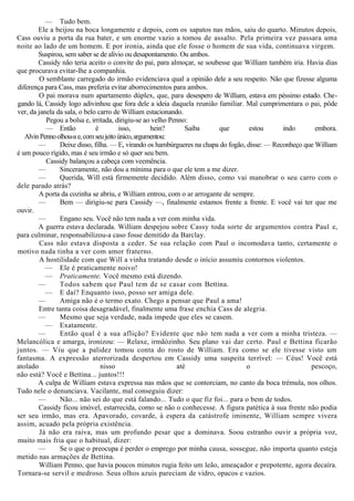 — Tudo bem.
Ele a beijou na boca longamente e depois, com os sapatos nas mãos, saiu do quarto. Minutos depois,
Cass ouviu a porta da rua bater, e um enorme vazio a tomou de assalto. Pela primeira vez passara uma
noite ao lado de um homem. E por ironia, ainda que ele fosse o homem de sua vida, continuava virgem.
Suspirou, sem saber se de alívio ou desapontamento. Ou ambos.
Cassidy não teria aceito o convite do pai, para almoçar, se soubesse que William também iria. Havia dias
que procurava evitar-lhe a companhia.
O semblante carregado do irmão evidenciava qual a opinião dele a seu respeito. Não que fizesse alguma
diferença para Cass, mas preferia evitar aborrecimentos para ambos.
O pai morava num apartamento dúplex, que, para desespero de William, estava em péssimo estado. Che-
gando lá, Cassidy logo adivinhou que fora dele a ideia daquela reunião familiar. Mal cumprimentara o pai, pôde
ver, da janela da sala, o belo carro de William estacionando.
Pegou a bolsa e, irritada, dirigiu-se ao velho Penno:
— Então é isso, hein? Saiba que estou indo embora.
AlvinPennoolhou-ae,comseujeitoúnico,argumentou:
— Deixe disso, filha. — E, virando os hambúrgueres na chapa do fogão, disse: — Reconheço que William
é um pouco rígido, mas é seu irmão e só quer seu bem.
Cassidy balançou a cabeça com veemência.
— Sinceramente, não dou a mínima para o que ele tem a me dizer.
— Querida, Will está firmemente decidido. Além disso, como vai manobrar o seu carro com o
dele parado atrás?
A porta da cozinha se abriu, e William entrou, com o ar arrogante de sempre.
— Bem — dirigiu-se para Cassidy —, finalmente estamos frente a frente. E você vai ter que me
ouvir.
— Engano seu. Você não tem nada a ver com minha vida.
A guerra estava declarada. William despejou sobre Cassy toda sorte de argumentos contra Paul e,
para culminar, responsabilizou-a caso fosse demitido da Barclay.
Cass não estava disposta a ceder. Se sua relação com Paul o incomodava tanto, certamente o
motivo nada tinha a ver com amor fraterno.
A hostilidade com que Will a vinha tratando desde o início assumiu contornos violentos.
— Ele é praticamente noivo!
— Praticamente. Você mesmo está dizendo.
— Todos sabem que Paul tem de se casar com Bettina.
— E daí? Enquanto isso, posso ser amiga dele.
— Amiga não é o termo exato. Chego a pensar que Paul a ama!
Entre tanta coisa desagradável, finalmente uma frase enchia Cass de alegria.
— Mesmo que seja verdade, nada impede que eles se casem.
— Exatamente.
— Então qual é a sua aflição? Evidente que não tem nada a ver com a minha tristeza. —
Melancólica e amarga, ironizou: — Relaxe, irmãòzinho. Seu plano vai dar certo. Paul e Bettina ficarão
juntos. — Viu que a palidez tomou conta do rosto de William. Era como se ele tivesse visto um
fantasma. A expressão aterrorizada despertou em Cassidy uma suspeita terrível: — Céus! Você está
atolado nisso até o pescoço,
não está? Você e Bettina... juntos!!!
A culpa de William estava expressa nas mãos que se contorciam, no canto da boca trémula, nos olhos.
Tudo nele o denunciava. Vacilante, mal conseguiu dizer:
— Não... não sei do que está falando... Tudo o que fiz foi... para o bem de todos.
Cassidy ficou imóvel, estarrecida, como se não o conhecesse. A figura patética à sua frente não podia
ser seu irmão, mas era. Apavorado, covarde, à espera da catástrofe iminente, William sempre vivera
assim, acuado pela própria existência.
Já não era raiva, mas um profundo pesar que a dominava. Soou estranho ouvir a própria voz,
muito mais fria que o habitual, dizer:
— Se o que o preocupa é perder o emprego por minha causa, sossegue, não importa quanto esteja
metido nas armações de Bettina.
William Penno, que havia poucos minutos rugia feito um leão, ameaçador e prepotente, agora decaíra.
Tornara-se servil e medroso. Seus olhos azuis pareciam de vidro, opacos e vazios.
 
