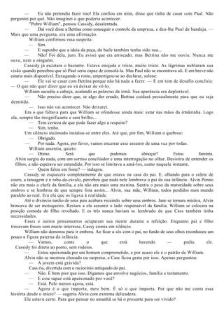 — Eu não pretendia fazer isso! Ela confiou em mim, disse que tinha de casar com Paul. Não
perguntei por quê. Não imaginei o que poderia acontecer.
"Pobre William", pensou Cassidy, desalentada.
— Daí você disse a Bettina como conseguir o controle da empresa, e deu-lhe Paul de bandeja. —
Mais que uma pergunta, era uma afirmação.
William confirmou essa suspeita:
— Sim.
— E suponho que a ideia da peça, do baile também tenha sido sua...
— Não! Foi dela, juro. Eu avisei que era arriscado, mas Bettina não me ouviu. Nunca me
ouve, nem a ninguém.
Cassidy já escutara o bastante. Estava enojada e triste, muito triste. As lágrimas nublaram sua
visão quando percebeu que só Paul seria capaz de consolá-la. Mas Paul não se encontrava ali. E em breve não
estaria mais disponível. Enxugando o rosto, empertigou-se ao declarar, solene:
— Ele vai se casar com Bettina porque não há nada a fazer. — E em tom de desafio concluiu:
— O que não quer dizer que eu vá deixar de vê-lo.
William sacudiu a cabeça, acatando as palavras da irmã. Sua aparência era deplorável.
— Não preciso dizer que, se algo der errado, Bettina cuidará pessoalmente para que eu seja
demitido.
— Isso não vai acontecer. Não deixarei.
Era o que faltava para que William se ofendesse ainda mais: estar nas mãos da irmãzinha. Logo
ela, sempre tão insignificante e sem brilho...
— Tem certeza de que pode fazer algo a respeito?
— Sim, tenho.
Um silêncio incómodo instalou-se entre eles. Até que, por fim, William o quebrou:
— Obrigado.
— Por nada. Agora, por favor, vamos encerrar esse assunto de uma vez por todas.
William assentiu, quieto.
— Otimo. Será que podemos almoçar? Estou faminta.
Alvin surgiu do nada, com um sorriso conciliador e uma interrogação no olhar. Desistira de entender os
filhos, e não esperava ser entendido. Por isso se limitava a amá-los, como naquele instante.
— Quem falou em fome? — indagou.
Cassidy se esquecera completamente de que estava na casa do pai. E, olhando para o colete de
couro, a tatuagem e o rabo-de-cavalo, percebeu que nada nele lembrava o pai da sua infância. Alvin Penno
não era mais o chefe da família, e ela não era mais uma menina. Sentiu o peso da maturidade sobre seus
ombros e se lembrou de que sempre fora assim... Alvin, sua mãe, William, todos perdidos num mundo
paralelo ao real. Era ela que os ligava à realidade.
Até o divórcio tardio de seus pais acabara recaindo sobre seus ombros. Jane se tornara mística, Alvin
brincava de ser motoqueiro. Restara a ela assumir o lado responsável da família. William se colocara na
posição comoda do filho revoltado. E os três nunca haviam se lembrado de que Cass também tinha
necessidades.
Esses e outros pensamentos ocuparam sua mente durante a refeição. Enquanto pai e filho
trocavam frases sem muito interesse, Cassy comia em silêncio.
William não demorou para ir embora. Ao ficar a sós com o pai, no fundo de seus olhos reconheceu um
pouco a figura paterna da infância.
— Vamos, conte o que está havendo — pediu ele.
Cassidy foi direto ao ponto, sem rodeios.
— Estou apaixonada por um homem comprometido, e por acaso ele é o patrão de William.
Alvin não se mostrou chocado ou surpreso, e Cass ficou grata por isso. Apenas perguntou:
— A jovem está grávida?
Cass riu, divertida com o raciocínio antiquado do pai.
— Não. É bem pior que isso. Digamos que envolve negócios, família e testamento.
— E esse rapaz está apaixonado por você?
— Está. Pelo menos agora, está.
— Agora é o que importa, meu bem. É só o que importa. Por que não me conta essa
história desde o início? — sugeriu Alvin com extrema delicadeza.
Ele estava certo. Para que pensar no amanhã se há o presente para ser vivido?
 