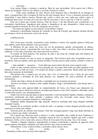 — Está bem.
Cass tomou fôlego e começou a narrativa. Mais do que curiosidade, Alvin queria dar à filha a
chance de desabafar. Ouviu-a em silêncio e, no final, limitou-se a dizer:
— Filha, estou orgulhoso de você. Poucos seres humanos têm a felicidade de se entregar ao
amor, e pouquíssimos têm a coragem de fazê-lo em uma situação dessa. Viver o momento presente com
intensidade é uma dádiva imensa. Mesmo que venha a sofrer por isso, saiba que valerá a pena. A
lembrança desse amor vai estar com você até o fim dos seus dias, e isso é o que faz a vida ter sentido.
Esse era o apoio que Cassidy buscava. Paul era único, e ela não deixaria que o moralismo e as
convenções interferissem. Agradeceu pelo almoço e despediu-se do pai, abraçando-o. Ainda estava no
corredor quando as lamúrias de Alvin lhe chegaram aos ouvidos:
— Ou muito me engano ou essa menina vai envelhecer virgem!
Embaraço e humilhação tingiram de vermelho as faces de Cassidy, que naquele instante decidiu
que chegara a hora de desmentir a previsão do pai.
CAPÍTULO VII
Paul sorriu para Cassidy, exatamente como mandava o roteiro. Em seguida, passou o braço por
seus ombros, como fizera inúmeras vezes nos ensaios.
A diferença foi que, dessa vez, Cass, em vez de permanecer parada, correspondeu ao abraço,
enlaçando-o pela cintura e apertando-lhe com força a mão. Seu olhar o envolvia, cheio de promessas
sedutoras. E isso tudo certamente não estava previsto no roteiro.
O coração de Paul disparou. Ele precisou de toda a sua força de vontade para não beijá-la ali
mesmo, em frente aos holofotes.
No exato instante em que as luzes se apagaram, Paul tomou-a pela mão, arrastando-a para os
bastidores. Para seu espanto, assim que ficaram sozinhos Cassidy puxou-o pela cintura, colando o corpo no
dele.
— Que saudade! — sussurrou. — Você sabia que nunca dormi tão bem como naquela noite...
Como se uma corrente elétrica tivesse passado por seu corpo, Paul sentiu um sabor agridoce só de
lembrar da noite ao lado de Cassy. Um arrepio de desejo e prazer o percorreu. Desde então não haviam
tido outro momento de intimidade.
Obviamente não a culpava por ser pura, mas vivia se torturando com a ideia de que outro
homem ganharia o privilégio de tê-la pela primeira vez, enquanto ele estava proibido de tocá-la
intimamente.
Afinal, não tinha o direito de tirar-lhe a virgindade por um momento de prazer...
Tomou-a nos braços e beijou-a como sempre desejara, longa e profundamente, com desejo puro e
sem disfarce.
Notou uma certa agressividade no comportamento de Cassy, nos braços que enlaçavam seu
pescoço, na boca que se abria sem reservas, na língua que buscava a sua. Entre surpreso e deliciado, sentia
o corpo dela contra o seu, enlouquecendo-o.
Então Cass levou uma das mãos ao peito masculino e com movimentos rápidos, ritmados, começou a
acariciá-lo, produzindo um efeito estranho e poderoso sobre ele. Excitado como nunca, Paul se
surpreendeu com as sensações fantásticas e alucinantes.
Nenhuma mulher despertara-lhe algo parecido. Sentia-se arrastado pela força daquele turbilhão
chamado Cassidy.
Incapaz de se controlar, perdeu a noção de tudo e só quando a sentiu ofegante percebeu que lhe
acariciava os seios com volúpia.
Estavam perto de cometer uma loucura. Paul não conseguia pensar e logo seus dedos abririam os
botões e zíperes que ainda o detinham.
Ele a queria nua. Precisava sentir a maciez e o calor escondidos sob a malha de tricô. Explorava o
contorno dos seios, ávido por despi-los. Extasiado, tocava de leve os mamilos rígidos, que nem o suéter
disfarçava. Então, com a outra mão, puxou a blusa de Cass para fora da calça. Isso a fez recuar.
Trémula e ofegante, afastou-o, segurando-lhe os braços. Controlando o impulso de agarrá-la, Paul
apenas esperou, desejando, sonhando, sem saber direito o que estava acontecendo.
Subitamente, Cassy respirou fundo e, puxando-o pela camisa, disse:
— Vá para minha casa esta noite.
Tomando as mãos dela nas suas, Paul suplicou:
 