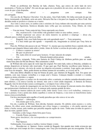 Pondo os problemas dos Barclay de lado, chamou Tony, que estava do outro lado do novo
mostruário, o 'Noites na Arábia". Ele saiu do que agora era o picadeiro de um circo, um dos quatro show-
room de que a loja dispunha.
— Chamou, chériel — perguntou com sotaque fran
cês carregado.
Era seu dia de Maurice Chevalier. Um dia antes, fora Clark Gable. Ele tinha convicção de que em
breve, terminando a faculdade, seria um astro. Deixaria Dai-las e iria para Los Angeles ou Nova York. Não
decidira ainda se preferia o cinema ou o teatro.
Aos vinte e cinco anos, os sonhos com o estrelato de Cassy tinham sido trocados por uma carreira
satisfatória como figurinista. Sentia-se décadas mais velha que seu assistente, Tony Abatto, de vinte
anos.
— Vou me trocar. Tome conta da loja. Estou esperando um cliente.
— Oui, mademoiselle. Com minha vida guardarei todos os seus sonhos, amour...
— Melhor expressar seu amour de outra maneira ou perderá o emprego — disse ela,
olhando para a confusão que havia no chão.
— Raggedy Ann, essa linda boneca não está agradando mais? — Tony perguntou.
— E a meu irmão que não agrada — respondeu ela, imaginando as caretas que Tony faria às
suas costas.
Para ele, William não passava de um "filisteu". E, mesmo que essa também fosse a opinião dela, não
suportava que ninguém falasse nada sobre o irmão. Antes de fechar a cortina do provador, gritou:
— Comece a separar as araras!
— De que vai precisar?
— Oh, nada além do usual para homens. O tipo másculo de sempre.
— Um Drácula-lutador-piloto-pirata saindo...
Cassidy suspirou, resignada. Tinha uma fantasia de Peter Cabeça de Abóbora perfeita para ser usada
numa festa antes do Dia das Bruxas. Mas certamente o chefe
de William não seria capaz de vestir algo tão original. Por outro lado, todos os Dráculas, soldados ou
piratas disponíveis já haviam sido reservados. O que quer que Paul Barclay escolhesse para fantasia, o
resultado seria o mesmo: ela teria de sentar na máquina novamente e costurar. Logo agora, que pensava
estar livre do atropelo... Bem, podia dormir na última semana de novembro, se vivesse até lá.
Deu uma última olhadela no traje de boneca de pano, que chamara de Raggedy Ann. Era quase um
símbolo, com suas tranças vermelhas e a roupa azul e branca. Começou tirando o avental e o vestido,
depois as meias coloridas e o sapato.
Uma calça jeans e o suéter cor de mostarda sobre a camiseta, os cabelos castanho-dourados presos
num elástico, e lá estava Cassidy ao natural, mas com o rosto ainda maquiado. A fantasia de boneca
Raggedy Ann foi devolvida à arara a contragosto, e só depois Cass voltou à loja.
Para ela, a sessão de maquiagem era sua hora favorita. Isso porque lá estavam muitos dos objetos
que pertenceram à barbearia de seu avô. A começar pela esponja grande de talco.
Sentada na imensa cadeira de couro verde, onde tantas vezes vira o avô trabalhar, começou a
tirar a pintura. Com a ponta dos dedos espalhou o creme de limpeza, e seu rosto se transformou numa
massa cinza-avermelhada.
Um leve movimento pelo espelho e Cassidy percebeu que não estava só na sala.
— Maurice! — esbravejou.
— Um cliente quer vê-la, chérie.
Era ele, o patrão de William. Sem dúvida, bastante atraente. Os cabelos eram escuros e o corte,
clássico. Os olhos azuis eram emoldurados por cílios longos e castanhos, e ela podia apostar que
tinha a barba escura, pela sombra que percebia naquela região do rosto. Tinha uma covinha no queixo e
duas no rosto, quando sorria.
Estendeu a mão longa e bem-feita para Cassy.
— Cassidy Penno, presumo.
Num gesto mecânico, ela correspondeu ao cumprimento.
— Sim.
— Paul Spencer.
Embaraçada, Cass pegou a toalha e tentou limpar o rosto.
— Desculpe-me, sr. Spencer. Estava vestida de Raggedy Ann quando meu irmão avisou-me que
viria. Achei que teria tempo de tirar a maquiagem, mas Tony provavelmente quis me envergonhar. Ele não
 