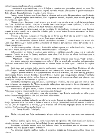 milímetro das pernas longas e bem-torneadas.
Levantou-se e, segurando Cassy, cobriu de beijos as espáduas nuas, provando o gosto da tez suave. Nas
mãos sentia o contorno das curvas, através do corpete. Pelo tato percebia cada detalhe, e, quando sentiu sob os
dedos a fileira de ganchinhos que prendia a roupa, fitou-os.
Cassidy estava deslumbrante dentro daquele mimo de seda e cetim. De perto via-se a perfeição dos
detalhes. E, para prolongar o arrebatamento, Paul se permitiu admirar, enlevado, cada encanto que Cassy
produzira para aquela noite.
Ela percebeu e, lisonjeada e mais segura, teve a certeza de que não se arrependeria jamais do que
iria fazer. Sentindo-se mulher, desejada e amada, extravasou o que estava reprimido, e pôde viver
realmente o sabor daquela fantasia. Com Paul. Para Paul. Sem medo.
Os olhos dele queriam guardar tudo na memória. Os cabelos louros presos em um coque frouxo, o
pescoço à mostra, o colo nu, o espartilho colado à pele, preso ao saiote de renda, curtíssimo na frente,
mas longo e farto nas costas.
Erotismo e lascívia exalavam de Cassidy de tal forma que Paul não se conteve mais. Como
esmeraldas, os olhos dela instigavam a procura dos tesouros ali ocultos.
Um a um, sob os dedos trémulos de Paul, os colchetes cederam. O saiote de seda caiu a seus pés.
Cada nesga de nudez, por menor que fosse, mostrava um pouco da perfeição das formas de Cassidy e o in -
citava a querer mais.
Os três últimos ganchos cederam e, diante dele, coberta apenas pela seda da calcinha, Cassidy o
desafiava, divina, enlouquecendo sua mente e fazendo disparar seu coração.
Sofregamente, ele tocou e acariciou cada contorno e saliência daquele corpo, com a respiração
suspensa. Quando os seios de Cassidy encheram suas mãos, Paul fechou os olhos, inebriado com o
tamanho, a textura e o calor.
— O paraíso! — suspirou, e olhando para Cassy: — Nada se compara à sua beleza. Você é a mais...
Mas como transmitir em palavras o que achava? Ela era a perfeição. A mulher mais completa e
fascinante, uma amante única e enlouquecedora, ao mesmo tempo intocada e pura. Inocente de corpo e
alma.
Cass, mais que nenhuma outra, merecia um homem e uma vida maravilhosa. Coisas que ele não
podia oferecer. Devia a Cassidy fidelidade e respeito, mas estava agindo às escusas, clandestinamente.
Graças à própria estupidez e ao comportamento obsessivo de Bettina, ele, Paul Barclay, perdera a
oportunidade de ser o homem da vida de Cassidy Penno. E, mais que isso, perdera a chance de ser feliz
um dia. Porém, antes ser infeliz e sofrer do que ser desonesto e vil. Ao menos saberia que não carregara
Cassidy ao lamaçal de desditas que o aguardava.
Ensopado pelas lágrimas que, sem aviso, escorriam por seu rosto, ele notou que nem fizera a barba
ou se perfumara para encontrá-la. Absorto em contar cada minuto que o separava do que iria receber, nem
cogitara em oferecer algo em retribuição.
Tinha certeza de que a amava, e como! Amava de tal maneira que seria capaz de renunciar a ela.
Até porque isso seria o maior sacrifício que alguém poderia lhe pedir.
— Cassidy, sinto muitíssimo, mas não posso fazer isso. Estaria arruinando sua vida agindo
assim, e nunca conseguiria viver com esse peso sobre meus ombros.
— Por favor, fique...
Ele balançou a cabeça, indicando que não havia opção. Tentado ao máximo, Paul não podia ceder ao
desejo egoísta de tê-la. Seu amor o forçou a superar o desejo, preservando-a de si mesmo. Ao sair da
casa de Cass, ele superava a si mesmo, e, pela primeira vez, abria mão do próprio prazer em proveito de
ou-trem. Confrangido, olhou-a pela última vez.
— Adeus, Cassidy. E obrigado.
Tinha certeza de que fazia a coisa certa. Mesmo assim correu para o carro, antes que mudasse de
ideia.
Paul não dormiu aquela noite. A cama parecia feita de espinhos e não foram necessários nem dez
minutos para que ele se convencesse da inutilidade de suas tentativas em conciliar o sono.
Sentado no escritório, varou a noite sem fechar os olhos. Ao amanhecer, saiu da poltrona e tomou
um banho frio para poder enfrentar o trabalho.
Não conseguiu engolir o café da manhã. A angústia o impedia de dormir, comer, até de pensar com
clareza.
 
