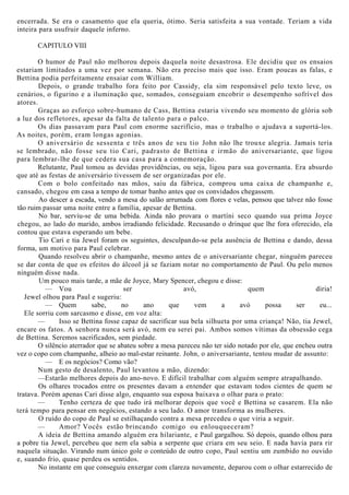 encerrada. Se era o casamento que ela queria, ótimo. Seria satisfeita a sua vontade. Teriam a vida
inteira para usufruir daquele inferno.
CAPITULO VIII
O humor de Paul não melhorou depois daquela noite desastrosa. Ele decidiu que os ensaios
estariam limitados a uma vez por semana. Não era preciso mais que isso. Eram poucas as falas, e
Bettina podia perfeitamente ensaiar com William.
Depois, o grande trabalho fora feito por Cassidy, ela sim responsável pelo texto leve, os
cenários, o figurino e a iluminação que, somados, conseguiam encobrir o desempenho sofrível dos
atores.
Graças ao esforço sobre-humano de Cass, Bettina estaria vivendo seu momento de glória sob
a luz dos refletores, apesar da falta de talento para o palco.
Os dias passavam para Paul com enorme sacrifício, mas o trabalho o ajudava a suportá-los.
As noites, porém, eram longas agonias.
O aniversário de sessenta e três anos de seu tio John não lhe trouxe alegria. Jamais teria
se lembrado, não fosse seu tio Cari, padrasto de Bettina e irmão do aniversariante, que ligou
para lembrar-lhe de que cedera sua casa para a comemoração.
Relutante, Paul tomou as devidas providências, ou seja, ligou para sua governanta. Era absurdo
que até as festas de aniversário tivessem de ser organizadas por ele.
Com o bolo confeitado nas mãos, saiu da fábrica, comprou uma caixa de champanhe e,
cansado, chegou em casa a tempo de tomar banho antes que os convidados chegassem.
Ao descer a escada, vendo a mesa do salão arrumada com flores e velas, pensou que talvez não fosse
tão ruim passar uma noite entre a família, apesar de Bettina.
No bar, serviu-se de uma bebida. Ainda não provara o martíni seco quando sua prima Joyce
chegou, ao lado do marido, ambos irradiando felicidade. Recusando o drinque que lhe fora oferecido, ela
contou que estava esperando um bebe.
Tio Cari e tia Jewel foram os seguintes, desculpando-se pela ausência de Bettina e dando, dessa
forma, um motivo para Paul celebrar.
Quando resolveu abrir o champanhe, mesmo antes de o aniversariante chegar, ninguém pareceu
se dar conta de que os efeitos do álcool já se faziam notar no comportamento de Paul. Ou pelo menos
ninguém disse nada.
Um pouco mais tarde, a mãe de Joyce, Mary Spencer, chegou e disse:
— Vou ser avó, quem diria!
Jewel olhou para Paul e sugeriu:
— Quem sabe, no ano que vem a avó possa ser eu...
Ele sorriu com sarcasmo e disse, em voz alta:
— Isso se Bettina fosse capaz de sacrificar sua bela silhueta por uma criança! Não, tia Jewel,
encare os fatos. A senhora nunca será avó, nem eu serei pai. Ambos somos vítimas da obsessão cega
de Bettina. Seremos sacrificados, sem piedade.
O silêncio aterrador que se abateu sobre a mesa pareceu não ter sido notado por ele, que encheu outra
vez o copo com champanhe, alheio ao mal-estar reinante. John, o aniversariante, tentou mudar de assunto:
— E os negócios? Como vão?
Num gesto de desalento, Paul levantou a mão, dizendo:
—Estarão melhores depois do ano-novo. E difícil trabalhar com alguém sempre atrapalhando.
Os olhares trocados entre os presentes davam a entender que estavam todos cientes de quem se
tratava. Porém apenas Cari disse algo, enquanto sua esposa baixava o olhar para o prato:
— Tenho certeza de que tudo irá melhorar depois que você e Bettina se casarem. Ela não
terá tempo para pensar em negócios, estando a seu lado. O amor transforma as mulheres.
O ruído do copo de Paul se estilhaçando contra a mesa precedeu o que viria a seguir.
— Amor? Vocês estão brincando comigo ou enlouqueceram?
A ideia de Bettina amando alguém era hilariante, e Paul gargalhou. Só depois, quando olhou para
a pobre tia Jewel, percebeu que nem ela sabia a serpente que criara em seu seio. E nada havia para rir
naquela situação. Virando num único gole o conteúdo de outro copo, Paul sentiu um zumbido no ouvido
e, suando frio, quase perdeu os sentidos.
No instante em que conseguiu enxergar com clareza novamente, deparou com o olhar estarrecido de
 