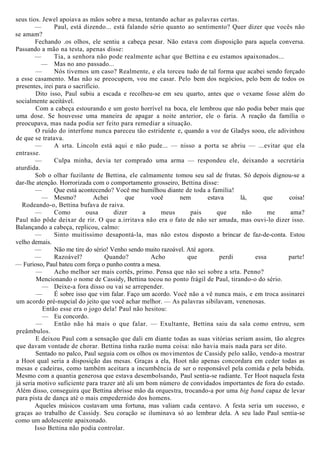 seus tios. Jewel apoiava as mãos sobre a mesa, tentando achar as palavras certas.
— Paul, está dizendo... está falando sério quanto ao sentimento? Quer dizer que vocês não
se amam?
Fechando .os olhos, ele sentiu a cabeça pesar. Não estava com disposição para aquela conversa.
Passando a mão na testa, apenas disse:
— Tia, a senhora não pode realmente achar que Bettina e eu estamos apaixonados...
— Mas no ano passado...
— Nós tivemos um caso? Realmente, e ela torceu tudo de tal forma que acabei sendo forçado
a esse casamento. Mas não se preocupem, vou me casar. Pelo bem dos negócios, pelo bem de todos os
presentes, irei para o sacrifício.
Dito isso, Paul subiu a escada e recolheu-se em seu quarto, antes que o vexame fosse além do
socialmente aceitável.
Com a cabeça estourando e um gosto horrível na boca, ele lembrou que não podia beber mais que
uma dose. Se houvesse uma maneira de apagar a noite anterior, ele o faria. A reação da família o
preocupava, mas nada podia ser feito para remediar a situação.
O ruído do interfone nunca pareceu tão estridente e, quando a voz de Gladys soou, ele adivinhou
de que se tratava.
— A srta. Lincoln está aqui e não pude... — nisso a porta se abriu — ...evitar que ela
entrasse.
— Culpa minha, devia ter comprado uma arma — respondeu ele, deixando a secretária
aturdida.
Sob o olhar fuzilante de Bettina, ele calmamente tomou seu sal de frutas. Só depois dignou-se a
dar-lhe atenção. Horrorizada com o comportamento grosseiro, Bettina disse:
— Que está acontecendo? Você me humilhou diante de toda a família!
— Mesmo? Achei que você nem estava lá, que coisa!
Rodeando-o, Bettina bufava de raiva.
— Como ousa dizer a meus pais que não me ama?
Paul não pôde deixar de rir. O que a.irritava não era o fato de não ser amada, mas ouvi-lo dizer isso.
Balançando a cabeça, replicou, calmo:
— Sinto muitíssimo desapontá-la, mas não estou disposto a brincar de faz-de-conta. Estou
velho demais.
— Não me tire do sério! Venho sendo muito razoável. Até agora.
— Razoável? Quando? Acho que perdi essa parte!
— Furioso, Paul bateu com força o punho contra a mesa.
— Acho melhor ser mais cortês, primo. Pensa que não sei sobre a srta. Penno?
Mencionando o nome de Cassidy, Bettina tocou no ponto frágil de Paul, tirando-o do sério.
— Deixe-a fora disso ou vai se arrepender.
— É sobre isso que vim falar. Faço um acordo. Você não a vê nunca mais, e em troca assinarei
um acordo pré-nupcial do jeito que você achar melhor. — As palavras sibilavam, venenosas.
Então esse era o jogo dela! Paul não hesitou:
— Eu concordo.
— Então não há mais o que falar. — Exultante, Bettina saiu da sala como entrou, sem
preâmbulos.
E deixou Paul com a sensação que dali em diante todas as suas vitórias seriam assim, tão alegres
que davam vontade de chorar. Bettina tinha razão numa coisa: não havia mais nada para ser dito.
Sentado no palco, Paul seguia com os olhos os movimentos de Cassidy pelo salão, vendo-a mostrar
a Hoot qual seria a disposição das mesas. Graças a ela, Hoot não apenas concordara em ceder todas as
mesas e cadeiras, como também aceitara a incumbência de ser o responsável pela comida e pela bebida.
Mesmo com a quantia generosa que estava desembolsando, Paul sentia-se radiante. Ter Hoot naquela festa
já seria motivo suficiente para trazer até ali um bom número de convidados importantes de fora do estado.
Além disso, conseguira que Bettina abrisse mão da orquestra, trocando-a por uma big band capaz de levar
para pista de dança até o mais empedernido dos homens.
Aqueles músicos custavam uma fortuna, mas valiam cada centavo. A festa seria um sucesso, e
graças ao trabalho de Cassidy. Seu coração se iluminava só ao lembrar dela. A seu lado Paul sentia-se
como um adolescente apaixonado.
Isso Bettina não podia controlar.
 