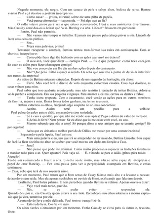 Naquele momento, ela surgiu. Com um casaco de pele e saltos altos, bufava de raiva. Bastou
avistar Paul e já desatou a proferir impropérios.
— Como ousa? — gritou, atirando sobre ele uma pilha de papéis.
— Você parece aborrecida — caçoou ele. — Foi algo que eu fiz?
O salão inteiro parou para ver o que estava acontecendo. Hoot e seus assistentes divertiam-se.
Mas Cassidy convidou-os a deixar que "o sr. Barclay e a srta. Lincoln" falassem em particular.
Porém, Paul não permitiu.
— Não vamos interromper o trabalho. E jamais me passou pela cabeça privar a srta. Lincoln de
fazer uma cena em público.
— Seu...
— Meça suas palavras, prima!
Tentando recuperar o controle, Bettina tentou transformar sua raiva em comiseração. Com ar
choroso, interpelou-o:
— Como pôde fazer algo tão hediondo com as ações que vovô me deixou?
— O meu avô, você quer dizer — corrigiu Paul. — Eu é que pergunto: como teve coragem
de usar as ações para fazer chantagem comigo?
— Não vou concordar em lhe dar minhas ações depois do casamento.
— Não? Que pena. Então esqueça o acordo. Ou acha que sou tolo a ponto de deixá-la interferir
nos rumos da empresa?
As mãos de Bettina estavam crispadas. Depois de um segundo de hesitação, ela disse:
— Certo. Mas você terá o direito de voto enquanto estivermos casados. Caso haja divórcio, as
cotas voltam para mim.
Paul sabia que isso acabaria acontecendo, mas não resistiu à tentação de irritar Bettina. Adorava
vê-la perder a compostura. Era sua pequena vingança. Para manter a calma, cerrou os dentes e falou:
— Tenho outra proposta. Com o casamento, você vende as ações para os outros membros
da família, menos a mim. Dessa forma todos ganham, inclusive seus pais.
Bettina estreitou os olhos, farejando algo suspeito no ar, mas concordou:
— Aceito. Assim terei um pecúlio para a velhice.
Paul pulou do palco para o chão, encarando-a com seriedade.
— Se é essa a questão, por que não me vende suas ações? Pago o dobro do valor de mercado.
— E deixá-lo livre? Nem pensar. Se eu disse que ia me casar com você, eu vou.
— Mesmo sabendo que não a amo? Só porque disse a seus amigos que se casaria comigo? Só
por orgulho?
— Acha que eu deixaria o melhor partido de Dálias me trocar por uma costureirazinha?
Segurando-a pela lapela, Paul' avisou:
— Mais uma palavra e eu juro que irá se arrepender de ter nascido, Bettina Lincoln. Sou capaz
de fazê-la ficar sozinha no altar se souber que você moveu um dedo em direção a Cass.
— Jura?
— Não pense que pode me dominar. Estou muito propenso a esquecer as tradições familiares
e mandar tudo para o ar. Quer apostar? Pois veja só. — E, virando-se para o salão, gritou para todos: —
Atenção!
Tenho um comunicado a fazer: a srta. Lincoln sente muito, mas não se acha capaz de interpretar o
papel de Jane Barclay. — Fez uma pausa para ver a perplexidade estampada em Bettina, e então
continuou:
— Cass, acho que terá de nos socorrer nisso.
Por um momento, Paul temeu que o bom senso de Cassy falasse mais alto e a levasse a recusar,
deixando-o sem saída. Mas ela apenas cochichou no ouvido de Hoot, explicando que falariam depois.
Exultante, Paul bateu palmas. E nem percebeu quando Bettina se retirou. Apenas ouviu-a dizer:
— Vejo você mais tarde, querido.
— Não, se eu puder evitar — respondeu ele.
Quando deu por si, era Cassidy quem estava a seu lado. Reconheceu nos olhos adoráveis a mesma expres-
são que já vira, temerosa por ele.
Apertando de leve a mão delicada, Paul tentou tranquilizá-la:
— Está tudo bem. Confie em mim.
Os olhos verdes o estudaram por um momento. Então Cassidy se virou para os outros e, resoluta,
disse:
 