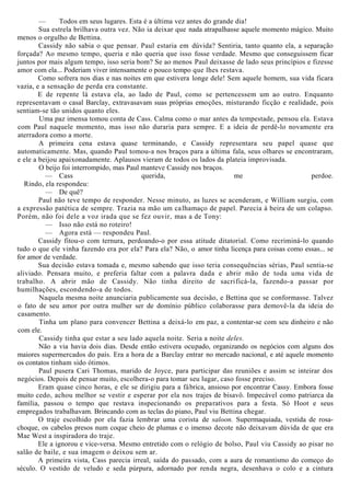 — Todos em seus lugares. Esta é a última vez antes do grande dia!
Sua estrela brilhava outra vez. Não ia deixar que nada atrapalhasse aquele momento mágico. Muito
menos o orgulho de Bettina.
Cassidy não sabia o que pensar. Paul estaria em dúvida? Sentiria, tanto quanto ela, a separação
forçada? Ao mesmo tempo, queria e não queria que isso fosse verdade. Mesmo que conseguissem ficar
juntos por mais algum tempo, isso seria bom? Se ao menos Paul deixasse de lado seus princípios e fizesse
amor com ela... Poderiam viver intensamente o pouco tempo que lhes restava.
Como sofrera nos dias e nas noites em que estivera longe dele! Sem aquele homem, sua vida ficara
vazia, e a sensação de perda era constante.
E de repente lá estava ela, ao lado de Paul, como se pertencessem um ao outro. Enquanto
representavam o casal Barclay, extravasavam suas próprias emoções, misturando ficção e realidade, pois
sentiam-se tão unidos quanto eles.
Uma paz imensa tomou conta de Cass. Calma como o mar antes da tempestade, pensou ela. Estava
com Paul naquele momento, mas isso não duraria para sempre. E a ideia de perdê-lo novamente era
aterradora como a morte.
A primeira cena estava quase terminando, e Cassidy representara seu papel quase que
automaticamente. Mas, quando Paul tomou-a nos braços para a última fala, seus olhares se encontraram,
e ele a beijou apaixonadamente. Aplausos vieram de todos os lados da plateia improvisada.
O beijo foi interrompido, mas Paul manteve Cassidy nos braços.
— Cass querida, me perdoe.
Rindo, ela respondeu:
— De quê?
Paul não teve tempo de responder. Nesse minuto, as luzes se acenderam, e William surgiu, com
a expressão patética de sempre. Trazia na mão um calhamaço de papel. Parecia à beira de um colapso.
Porém, não foi dele a voz irada que se fez ouvir, mas a de Tony:
— Isso não está no roteiro!
— Agora está — respondeu Paul.
Cassidy fitou-o com ternura, perdoando-o por essa atitude ditatorial. Como recriminá-lo quando
tudo o que ele vinha fazendo era por ela? Para ela? Não, o amor tinha licença para coisas como essas... se
for amor de verdade.
Sua decisão estava tomada e, mesmo sabendo que isso teria consequências sérias, Paul sentia-se
aliviado. Pensara muito, e preferia faltar com a palavra dada e abrir mão de toda uma vida de
trabalho. A abrir mão de Cassidy. Não tinha direito de sacrificá-la, fazendo-a passar por
humilhações, escondendo-a de todos.
Naquela mesma noite anunciaria publicamente sua decisão, e Bettina que se conformasse. Talvez
o fato de seu amor por outra mulher ser de domínio público colaborasse para demovê-la da ideia do
casamento.
Tinha um plano para convencer Bettina a deixá-lo em paz, a contentar-se com seu dinheiro e não
com ele.
Cassidy tinha que estar a seu lado aquela noite. Seria a noite deles.
Não a via havia dois dias. Desde então estivera ocupado, organizando os negócios com alguns dos
maiores supermercados do país. Era a hora de a Barclay entrar no mercado nacional, e até aquele momento
os contatos tinham sido ótimos.
Paul pusera Cari Thomas, marido de Joyce, para participar das reuniões e assim se inteirar dos
negócios. Depois de pensar muito, escolhera-o para tomar seu lugar, caso fosse preciso.
Eram quase cinco horas, e ele se dirigiu para a fábrica, ansioso por encontrar Cassy. Embora fosse
muito cedo, achou melhor se vestir e esperar por ela nos trajes de bisavô. Impecável como patriarca da
família, passou o tempo que restava inspecionando os preparativos para a festa. Só Hoot e seus
empregados trabalhavam. Brincando com as teclas do piano, Paul viu Bettina chegar.
O traje escolhido por ela fazia lembrar uma corista de saloon. Supermaquiada, vestida de rosa-
choque, os cabelos presos num coque cheio de plumas e o imenso decote não deixavam dúvida de que era
Mae West a inspiradora do traje.
Ele a ignorou e vice-versa. Mesmo entretido com o relógio de bolso, Paul viu Cassidy ao pisar no
salão de baile, e sua imagem o deixou sem ar.
A primeira vista, Cass parecia irreal, saída do passado, com a aura de romantismo do começo do
século. O vestido de veludo e seda púrpura, adornado por renda negra, desenhava o colo e a cintura
 