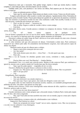 Demorou-se mais que o necessário. Para ganhar tempo, repetiu o ritual que incluía ducha e toalete
completa. E, mais linda que antes, meia hora depois saiu do vestiário.
Trabalho inútil, pois, com paciência e um sorriso nos lábios, Paul esperava por ela. Sem jeito, Cassy
tentou se esquivar.
— Ouça, eu realmente preciso verificar...
— Seja o que for, terá de esperar. Deste minuto em diante a noite é nossa. Vamos nos divertir juntos.
E pegou-a pela mão para voltar ao palco e receber mais aplausos. Agradecimentos feitos, Paul pulou do
palco para a pista, levando Cassidy. Poucos pares dançavam quando ele se aproximou do pianista e cochichou
algo. Em instantes os primeiros acordes de uma valsa encheram o salão. Sem escolha, Cassidy se viu no
meio da pista, conduzida pelo homem que amava.
— Paul, eu não sei valsar! — sussurrou ela.
— Não se aflija. Segure a calda do vestido e deixe o resto comigo.
— Está bem.
Sem saber direito como, Cassidy passou a rodopiar ao compasso da música. Vendo-a assim, ele
sorriu, dizendo:
— Viu só? Juntos somos capazes de qualquer coisa.
Um nó fechou a garganta de Cass ao ouvi-lo dizer aquilo. Sabendo ser impossível que permanecessem
juntos, ela segurou as lágrimas para não estragar aquele momento de felicidade.
Encostou a cabeça no ombro largo de Paul e deixou-se levar pela emoção de estar com o homem
de sua vida. Mesmo que pela última vez.
A valsa terminou sem que eles parassem de dançar. Estreitando-a ainda mais, Paul continuava
incansável nos volteios pelo salão. Os comentários inevitavelmente surgiram, mas nada parecia capaz de
abalar sua alegria.
Demorou muito até que ele olhasse para o relógio.
— Daqui a meia hora começará um novo ano.
— Já é tão tarde?
— Não tarde demais para nós dois — disse Paul. — Eu não quero que seja.
— Paul, não...
Mas a voz de Cassidy foi abafada quando outra ecoou, estridente e irada, pegando-os de
surpresa:
— Preciso falar com você, Paul Barclay! — bradou Bettina.
Intimidando Cass, e os casais que estavam perto, Bettina só não comoveu Paul, que continuava a
ignorá-la, mesmo com os apelos mudos de Cassidy para que lhe desse atenção.
— Seja o que for, pode esperar — respondeu ele em voz alta.
Fora de si, Bettina fez um gesto brusco e colocou-se entre os dois.
— Engano seu. Não pense que vai continuar me fazendo de idiota. Não vou permitir!
— Não? E de que jeito?
— Vou destruir você!
Gargalhando, Paul respondeu:
— Não seja ingénua.
— Juro que destruirei sua amada empresa e...
— Pois que seja. Faça o que quiser, mas nada me obrigará a casar com você.
Um grupo cada vez mais numeroso de pessoas assistia, surpreso, ao escândalo protagonizado pelos
anfitriões da noite, sem saber o que pensar ou como agir.
Bettina estava furiosa, o belo rosto transfigurado numa máscara de ódio, repulsiva e assustadora.
Histérica, gritava cada vez mais.
— Como ousa me usar dessa maneira?
Cassidy estremeceu com o rumo perigoso que a discussão tomara. Conhecia Paul e temia pela reação
dele. De fato, não estava enganada.
— Ora, veja! Você entra em meu escritório nua como veio ao mundo, joga-se a meus pés e depois
me acusa de usá-la?
Bettina empalideceu e avançou sobre ele, esbofeteando-o com violência.
Impassível, Paul limitou-se a dizer:
— Muito me arrependo de termos "usado" um ao outro, algumas vezes. Mas isso já passou,
e eu não vou me submeter à sua chantagem.
— Maldito!
 