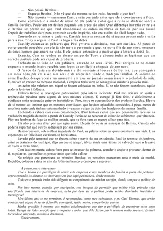 — Não posso. Bettina...
— Esqueça Bettina! Não vê que ela mesma se destruiu, fazendo o que fez?
— Não importa — sussurrou Cass, e saiu correndo antes que ele a convencesse a ficar.
Como convencê-lo a mudar de ideia? Só ela poderia evitar que a ruína se abatesse sobre a
família Barclay. Poderiam ser felizes pagando um preço tão alto? Que diferença haveria entre ela
e Bettina se permitisse que Paul abandonasse os outros membros da família por sua causa?
Depois de trabalhar duro para construir aquele império, não era assim tão fácil largar tudo.
Correndo entre mesas e cadeiras, Cassidy tentava escapar de si mesma procurando a saída
para a rua. Tony a seguia, e Paul ia logo atrás deles.
Cassidy escutava as palavras que Paul gritava a distância, mas sem ouvi-las. Só parou de
correr quando percebeu que ele já não mais a perseguia e que, na noite fria de ano novo, escapava
do único homem que amara na vida. E ele jamais entenderia o motivo que a levara a deixá-lo.
Exausta, Cass se rendeu ao abraço amigo de Tony e chorou todas as lágrimas que um
coração partido pode ser capaz de produzir.
Fechado na solidão de seu gabinete, cercado de seus livros, Paul abrigou-se no escuro
enquanto o mundo inteiro recebia com fogos de artifício a chegada do ano novo.
O fiasco da festa era devido única e tão somente à loucura de Bettina, que conseguira
em meia hora pôr em risco um século de respeitabilidade e tradi ção familiar. A solidez do
nome Barclay desapareceria no momento em que os jornais anunciassem o escândalo da noite.
E, em vez de crescer no mercado nacional, a empresa teria sorte se conseguisse manter a posição atual.
As ações não valeriam um níquel se fossem colocadas na bolsa. E, se não fossem cautelosos, aquilo
poderia levá-los à falência.
Embora tivesse se desculpado publicamente pelo infeliz incidente, Paul não deixara de sentir a
repercussão péssima entre alguns de seus maiores clientes. O estrago já fora feito, e dificilmente a
confiança seria restaurada entre os investidores. Pior, entre os consumidores dos produtos Barclay. Ele riu
de si mesmo ao lembrar que os mesmos convidados que haviam aplaudido, comovidos, à peça, menos de
uma hora mais tarde tinham testemunhado o vexame vulgar de dois dos herdeiros da mesma família.
Enchendo a cabeça com essas considerações, Paul tentava evitar que seu pensamento recaísse na
verdadeira tragédia da noite: a perda de Cassidy. Feria-se ao recordar do olhar de sofrimento que vira nela.
Pior era lembrar da fuga da mulher amada, que se fora sem ao menos olhar para trás.
Ela não precisara dizer por que agira assim. Depois de ouvir as ameaças de Bettina, Cassidy não
poderia suportar que outros sofressem por sua causa.
Desmoronavam, sob o olhar impotente de Paul, os pilares sobre os quais construíra sua vida. E as
esperanças de felicidade esvaíram-se horas atrás.
Levado pelo temporal que se abatera sobre o navio da sua existência, Paul de repente vislumbrou,
entre os destroços do naufrágio, algo em que se apegar, talvez ainda uma tábua de salvação que o levasse
de volta à terra firme.
Com isso em mente, achou força para se levantar da poltrona, acender o abajur e procurar, dentro de
si, as palavras que melhor expressariam o que tinha a dizer.
No relógio que pertencera ao primeiro Barclay, os ponteiros marcavam uma e meia da manhã.
Decidido, colocou a data no alto da folha em branco e começou a escrever.
A quem possa interessar
Tive a honra e o privilégio de servir esta empresa e aos membros da família a quem ela pertence,
representando-os durante os vinte anos em que aqui permaneci, desde menino.
Todo esse período tenho sido diligente no cumprimento de minhas tarefas, dando sempre o melhor de
mim.
Por isso mesmo, quando, por escrúpulos, sou incapaz de permitir que minha vida privada seja
sacrificada aos interesses da empresa, acho por bem vir a público pedir minha demissão imediata e
irrevogável.
Meu último ato, se me permitem, é recomendar, como meu substituto, o sr. Cari Thomas, que tenho
certeza será capaz de servir à família com igual, senão maior, competência que eu.
Minha gratidão é enorme aos muitos colaboradores que tive o privilégio de encontrar esses anos
todos. Desejo de todo coração que a empresa e todos que dela fazem parte tenham muito sucesso. Estarei
torcendo e vibrando, mesmo a distância.
Sinceramente,
 