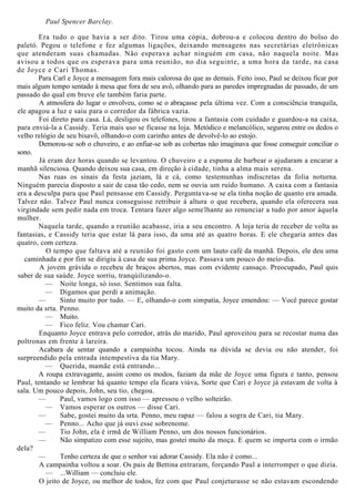Paul Spencer Barclay.
Era tudo o que havia a ser dito. Tirou uma cópia, dobrou-a e colocou dentro do bolso do
paletó. Pegou o telefone e fez algumas ligações, deixando mensagens nas secretárias eletrônicas
que atenderam suas chamadas. Não esperava achar ninguém em casa, não naquela noite. Mas
avisou a todos que os esperava para uma reunião, no dia seguinte, a uma hora da tarde, na casa
de Joyce e Cari Thomas.
Para Carl e Joyce a mensagem fora mais calorosa do que as demais. Feito isso, Paul se deixou ficar por
mais algum tempo sentado à mesa que fora de seu avô, olhando para as paredes impregnadas de passado, de um
passado do qual em breve ele também faria parte.
A atmosfera do lugar o envolveu, como se o abraçasse pela última vez. Com a consciência tranquila,
ele apagou a luz e saiu para o corredor da fábrica vazia.
Foi direto para casa. Lá, desligou os telefones, tirou a fantasia com cuidado e guardou-a na caixa,
para enviá-la a Cassidy. Teria mais uso se ficasse na loja. Metódico e melancólico, segurou entre os dedos o
velho relógio de seu bisavô, olhando-o com carinho antes de devolvê-lo ao estojo.
Demorou-se sob o chuveiro, e ao enfiar-se sob as cobertas não imaginava que fosse conseguir conciliar o
sono.
Já eram dez horas quando se levantou. O chuveiro e a espuma de barbear o ajudaram a encarar a
manhã silenciosa. Quando deixou sua casa, em direção à cidade, tinha a alma mais serena.
Nas ruas os sinais da festa jaziam, lá e cá, como testemunhas indiscretas da folia noturna.
Ninguém parecia disposto a sair de casa tão cedo, nem se ouvia um ruído humano. A caixa com a fantasia
era a desculpa para que Paul pensasse em Cassidy. Perguntava-se se ela tinha noção de quanto era amada.
Talvez não. Talvez Paul nunca conseguisse retribuir à altura o que recebera, quando ela oferecera sua
virgindade sem pedir nada em troca. Tentara fazer algo semelhante ao renunciar a tudo por amor àquela
mulher.
Naquela tarde, quando a reunião acabasse, iria a seu encontro. A loja teria de receber de volta as
fantasias, e Cassidy teria que estar lá para isso, da uma até as quatro horas. E ele chegaria antes das
quatro, com certeza.
O tempo que faltava até a reunião foi gasto com um lauto café da manhã. Depois, ele deu uma
caminhada e por fim se dirigiu à casa de sua prima Joyce. Passava um pouco do meio-dia.
A jovem grávida o recebeu de braços abertos, mas com evidente cansaço. Preocupado, Paul quis
saber de sua saúde. Joyce sorriu, tranqúilizando-o.
— Noite longa, só isso. Sentimos sua falta.
— Digamos que perdi a animação.
— Sinto muito por tudo. — E, olhando-o com simpatia, Joyce emendou: — Você parece gostar
muito da srta. Penno.
— Muito.
— Fico feliz. Vou chamar Cari.
Enquanto Joyce entrava pelo corredor, atrás do marido, Paul aproveitou para se recostar numa das
poltronas em frente à lareira.
Acabara de sentar quando a campainha tocou. Ainda na dúvida se devia ou não atender, foi
surpreendido pela entrada intempestiva da tia Mary.
— Querida, mamãe está entrando...
A roupa extravagante, assim como os modos, faziam da mãe de Joyce uma figura e tanto, pensou
Paul, tentando se lembrar há quanto tempo ela ficara viúva, Sorte que Cari e Joyce já estavam de volta à
sala. Um pouco depois, John, seu tio, chegou.
— Paul, vamos logo com isso — apressou o velho solteirão.
— Vamos esperar os outros — disse Cari.
— Sabe, gostei muito da srta. Penno, meu rapaz — falou a sogra de Cari, tia Mary.
— Penno... Acho que já ouvi esse sobrenome.
— Tio John, ela é irmã de William Penno, um dos nossos funcionários.
— Não simpatizo com esse sujeito, mas gostei muito da moça. E quem se importa com o irmão
dela?
— Tenho certeza de que o senhor vai adorar Cassidy. Ela não é como...
A campainha voltou a soar. Os pais de Bettina entraram, forçando Paul a interromper o que dizia.
— ...William — concluiu ele.
O jeito de Joyce, ou melhor de todos, fez com que Paul conjeturasse se não estavam escondendo
 
