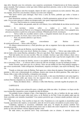 algo dele. Quando seus tios entraram, suas suspeitas aumentaram. Comportavam-se de forma esquisita,
quase ensaiada. Paul começou a notar que todos tinham aparência péssima, como se não tivessem pregado
o olho a noite toda.
Ele não esperava uma boa recepção, depois de tudo o que acontecera na noite anterior. Mas, para
seu espanto, Jewel foi a seu encontro e beijou-o no rosto com simpatia.
Não havia motivo para delongas. Paul tirou a carta do bolso, pedindo que todos a lessem e
passassem adiante.
Sem demonstrar surpresa, calma e controlada, a família permaneceu quieta até que o último lesse a
carta. Um ou outro meneou a cabeça em desaprovação, mas quase imperceptivelmente.
Nervoso, Paul levantou-se e tentou prosseguir:
— Como sabem, ano passado, antes de vovô falecer, tive a infelicidade de me deixar envolver num
incidente...
— Já ouvimos ontem sobre a nudez e tudo o mais.
O mal-estar tomou conta de Paul ao ver a franqueza demonstrada pelo velho tio John. Com a garganta seca,
procurou encontrar as palavras certas para continuar. Olhando para Jewel, recomeçou:
— Talvez tenha me excedido ontem à noite, e ninguém lamenta mais do que eu pela mágoa
que posso ter causado, tia Jewel, mas a raiva me fez perder...
— Paul, ela mesma admitiu o que houve.
— Admitiu?
— E todos aqui concordamos que Bettina precisa
de ajuda profissional — falou a mãe de Joyce.
Os olhares entrecruzavam-se, e Paul percebeu que não se enganara: havia algo acontecendo, e era
de comum acordo.
O olhar triste do pai de Bettina, raso de lágrimas, comoveu a todos.
— Quando casei com Jewel, Bettina era criança — disse ele. — Talvez seja culpa minha, por
não ter dado a ela o nome Barclay, adotando-a. Não sei o que dizer, Paul. Apenas peço que nos perdoe.
Paul mal podia crer em seus ouvidos. Mas era verdade. Aceitou o que todos tinham a dizer com a
alma aberta. Riu e se emocionou com cada um, com as desculpas por tudo o que haviam exigido dele a vida
toda.
— Paul, em nome da família, recuso o seu pedido de demissão — falou tia Mary. — Talvez
isto o convença a ficar. — E colocou sobre a mesa de café um envelope, no que foi imitada por todos.
Então fizeram sinal para que ele os abrisse. Nem em um milhão de anos Paul poderia imaginar o
que estava acontecendo. Todos entregavam, formalmente, naqueles envelopes, suas ações da Barclay. Para
ele.
Tirando os trinta por cento de Bettina, Paul agora era o único dono da empresa. Emocionado, beijou os
parentes e, feliz com a demonstração de confiança, ensaiou uma recusa da oferta generosa. Mas, antes que o
fizesse, John, o mais velho da família, o interpelou com energia:
— Filho, isto não é um favor a você. E uma tarefa, e não ouse desobedecer com uma negativa.
— Saibam então que nunca vou me esquecer disso, e prometo que nada vai faltar para
nenhum Barclay enquanto eu, ou um dos meus, viver.
— Nunca duvidamos disso — afirmou o velho John Barclay, sentindo orgulho do próprio clã.
CAPITULO X
Cassidy olhava com melancolia para o chapéu que tinha nas mãos. As plumas e os laços cor-de-
rosa traziam-lhe à memória o rosto crispado de ódio de Bettina.
Um portador levara a fantasia à loja, e fora impossível, para ela, não se lembrar da dor que ainda a
magoava. Não sabia de quem tinha mais raiva, se de Bettina ou de Paul. Como ele pudera supor que ela
fosse concordar com tamanha insanidade? Cass jamais permitiria que o homem amado perdesse tudo por
sua causa.
Na frente da loja, Tony recebia os trajes de volta. Examinava-os e em seguida os encaminhava para
Cassidy, que tratava dos reparos, se necessário, antes de enviá-los para a lavanderia ou para outras lojas.
Cuidadosa, separava os acessórios, embalando cada peça. O chapéu de plumas também fora
abalado com a fúria de Bettina, mas pelo menos nesse caso os danos não eram irreparáveis. O mesmo não
podia ser dito das demais vítimas daquela mulher cruel.
De onde estava, era possível ouvir Tony conversando com os clientes. A maioria deles eram
 