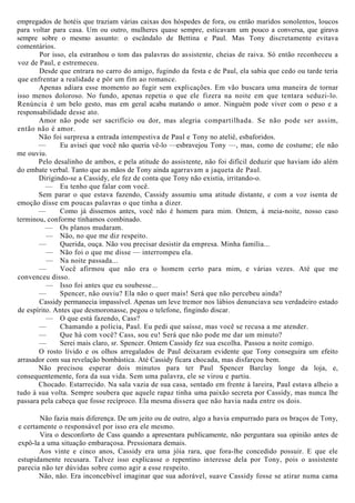 empregados de hotéis que traziam várias caixas dos hóspedes de fora, ou então maridos sonolentos, loucos
para voltar para casa. Um ou outro, mulheres quase sempre, esticavam um pouco a conversa, que girava
sempre sobre o mesmo assunto: o escândalo de Bettina e Paul. Mas Tony discretamente evitava
comentários.
Por isso, ela estranhou o tom das palavras do assistente, cheias de raiva. Só então reconheceu a
voz de Paul, e estremeceu.
Desde que entrara no carro do amigo, fugindo da festa e de Paul, ela sabia que cedo ou tarde teria
que enfrentar a realidade e pôr um fim ao romance.
Apenas adiara esse momento ao fugir sem explicações. Em vão buscara uma maneira de tornar
isso menos doloroso. No fundo, apenas repetia o que ele fizera na noite em que tentara seduzi-lo.
Renúncia é um belo gesto, mas em geral acaba matando o amor. Ninguém pode viver com o peso e a
responsabilidade desse ato.
Amor não pode ser sacrifício ou dor, mas alegria compartilhada. Se não pode ser assim,
então não é amor.
Não foi surpresa a entrada intempestiva de Paul e Tony no ateliê, esbaforidos.
— Eu avisei que você não queria vê-lo —esbravejou Tony —, mas, como de costume; ele não
me ouviu.
Pelo desalinho de ambos, e pela atitude do assistente, não foi difícil deduzir que haviam ido além
do embate verbal. Tanto que as mãos de Tony ainda agarravam a jaqueta de Paul.
Dirigindo-se a Cassidy, ele fez de conta que Tony não existia, irritando-o.
— Eu tenho que falar com você.
Sem parar o que estava fazendo, Cassidy assumiu uma atitude distante, e com a voz isenta de
emoção disse em poucas palavras o que tinha a dizer.
— Como já dissemos antes, você não é homem para mim. Ontem, à meia-noite, nosso caso
terminou, conforme tínhamos combinado.
— Os planos mudaram.
— Não, no que me diz respeito.
— Querida, ouça. Não vou precisar desistir da empresa. Minha família...
— Não foi o que me disse — interrompeu ela.
— Na noite passada...
— Você afirmou que não era o homem certo para mim, e várias vezes. Até que me
convenceu disso.
— Isso foi antes que eu soubesse...
— Spencer, não ouviu? Ela não o quer mais! Será que não percebeu ainda?
Cassidy permanecia impassível. Apenas um leve tremor nos lábios denunciava seu verdadeiro estado
de espírito. Antes que desmoronasse, pegou o telefone, fingindo discar.
— O que está fazendo, Cass?
— Chamando a polícia, Paul. Eu pedi que saísse, mas você se recusa a me atender.
— Que há com você? Cass, sou eu! Será que não pode me dar um minuto?
— Serei mais claro, sr. Spencer. Ontem Cassidy fez sua escolha. Passou a noite comigo.
O rosto lívido e os olhos arregalados de Paul deixaram evidente que Tony conseguira um efeito
arrasador com sua revelação bombástica. Até Cassidy ficara chocada, mas disfarçou bem.
Não precisou esperar dois minutos para ter Paul Spencer Barclay longe da loja, e,
consequentemente, fora da sua vida. Sem uma palavra, ele se virou e partiu.
Chocado. Estarrecido. Na sala vazia de sua casa, sentado em frente à lareira, Paul estava alheio a
tudo à sua volta. Sempre soubera que aquele rapaz tinha uma paixão secreta por Cassidy, mas nunca lhe
passara pela cabeça que fosse recíproco. Ela mesma dissera que não havia nada entre os dois.
Não fazia mais diferença. De um jeito ou de outro, algo a havia empurrado para os braços de Tony,
e certamente o responsável por isso era ele mesmo.
Vira o desconforto de Cass quando a apresentara publicamente, não perguntara sua opinião antes de
expô-la a uma situação embaraçosa. Pressionara demais.
Aos vinte e cinco anos, Cassidy era uma jóia rara, que fora-lhe concedido possuir. E que ele
estupidamente recusara. Talvez isso explicasse o repentino interesse dela por Tony, pois o assistente
parecia não ter dúvidas sobre como agir a esse respeito.
Não, não. Era inconcebível imaginar que sua adorável, suave Cassidy fosse se atirar numa cama
 