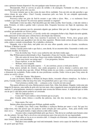 com o primeiro homem disponível. Ou com qualquer outro homem que não ele.
Desesperado, Paul se curvou ao peso da solidão e da amargura. Fechando os olhos, cerrou os
maxilares para não gritar alto sua dor.
Foi nesse instante que se deu conta da mais óbvia realidade. Fora um tolo em não perceber o que
estava diante de seus olhos. Claro! Cassidy renunciara pelo seu bem. Só um estúpido apaixonado,
ciumento, não perceberia.
Precisava achar um jeito de fazê-la escutar o que tinha a dizer. Mas... e se realmente fosse
verdade o que Tony dissera? Se estivesse apenas tentando se enganar?
Enterrando o rosto nas mãos, Paul descobriu que não tinha escolha. Sem Cassidy, a vida não valeria a
pena. Portanto, só tinha a ganhar indo à procura dela. Enquanto houvesse um fiapo de esperança, não
desistiria.
Se Cass não quisesse ouvi-lo, procuraria alguém que pudesse falar por ele. Alguém que a fizesse
acreditar que poderiam ser felizes juntos.
Já eram quase cinco horas, e Cassidy ainda não conseguira fechar a loja. Depois da noite agitada,
todos pareciam ter deixado para a última hora a devolução das fantasias.
Deixando os reparos de lado, Cass socorreu b assistente no balcão. Triste, dava graças pela
montanha de roupas que aguardava' por ela nos dias seguintes. Mesmo tendo certeza de que fizera a coisa
certa, sentia o coração estraçalhado. Só o trabalho a distrairia.
Ocupada, com a loja cheia, mal pôde crer em seus olhos quando, entre os clientes, reconheceu
William. E Bettina Lincoln.
Atónita, Cassidy parou tudo o que fazia e, sem alarde, foi ao encontro deles. Encarando o irmão com
profundo desdém, foi taxativa:
— Fora da minha loja. Você e essa senhorita não são bem-vindos aqui.
Mas William parecia determinado a ficar. Segurando o braço de Cassidy, impediu-a de se afastar.
— Não saio antes de trocar duas frases com minha irmãzinha. Podemos falar a sós?
— Como ousa trazer sua amiga aqui? — Cass perguntou, furiosa.
— Posso explicar, se me der chance.
— William, estou ocupada.
— Sinto, mas isso não pode esperar. — E, ato contínuo, puxou a irmã para dentro.
Tony estava atolado de clientes, mas ainda perguntou se devia chamar a polícia para tirar
William de lá. Cassidy disse que não. Afinal, William ainda era seu irmão, e a polícia aumentaria muito
a dimensão do escândalo. Podia cuidar de seus problemas sozinha. Então virou-se para Tony antes de
entrar no ateliê e disse:
— Cuide dos clientes. Não demoro.
A cena era bizarra. Bettina e William de braços dados, trocando olhares cúmplices. Ao fechar a
porta, Cassidy sentiu o olhar da moça fixo nela. Um preâmbulo para o que viria a seguir.
— Você arruinou a minha vida — começou a srta. Lincoln em tom casual.
Para quem afirmava tal coisa, Bettina parecia muito bem. Aliás, bem demais. Elegante, vestia uma saia
longa de lã marrom, uma malha de gola role um tom mais claro e jaqueta de couro com gola de pele, também
marrom. E, principalmente, mostrava a expressão mais serena dos últimos meses. A impressão que se tinha
era de que a vida dela jamais poderia ser arruinada.
— Não fiz nada para isso.
— Como não? Você roubou o único homem que eu já quis.
Quis. Cassidy achou irónica a escolha das palavras, mas não deu mostras disso. Com calma,
retrucou:
— Sinto muito. Por você.
Bettina olhou desconcertada para William, pedindo auxílio.
— É verdade, Cass. Paul a ama. Humilhou e rechaçou Bettina por amor a você. Sei que tive
culpa nisso, mas não pensei que ele pudesse sentir atração por uma garota... bem, pela minha irmã
mais nova. — Num gesto teatral, o rapaz colocou a mão sobre o peito.
— Assumo toda a responsabilidade pelo que houve. Não devia ter confiado num homem como
ele, tão sedutor. Sei que Paul a envolveu com promessas para tirar proveito de sua ingenuidade.
Cassidy não sabia se ria ou se os enxotava dali. A situação era hilariante. Assumindo uma postura
mais formal, disse, com sinceridade:
— Paul não é esse canalha que você está insinuando. Jamais seria capaz de humilhar ou abusar
de quem quer que fosse.
 