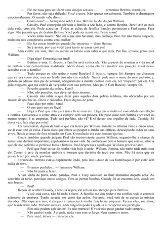 — Ele me usou para satisfazer seus desejos sexuais — protestou Bettina, dramática.
— Por favor, não seja ridícula! Você o usou. Não apenas sexualmente. Também o chantageou
emocionalmente. O mundo sabe disso.
— Como ousa? — Avançando sobre Cass, Bettina foi detida por William.
— Cassidy, Paul conseguiu pôr toda a família a seu lado, e contra Bettina. Juro! Até os pais
dela estão com ele. Pode acreditar. Todas as ações da família Barclay pertencem a Paul agora. Faça
algo. Não permita que ele destrua Bettina. Você pode ser a próxima. Pense nisso!
— Vocês estão loucos! Não sei o que está havendo, mas conheço Paul. Ele não trairia ninguém,
muito me nos conspiraria contra uma mulher.
— Ele faz coisas horríveis quando lhe interessa — disse Bettina.
— Se é assim, por que você quer tanto se casar com ele?
Sem emitir um som, Bettina movia os lábios sem saber o que dizer. Por fim, irritada, gritou para
William:
— Diga algo! Convença sua irmã!
— Bettina o ama. E, depois, a família está contra ela. São capazes de arruinar a vida social
de Bettina com comentários maldosos. Além disso, como ela vai manter sua posição atual nesse
tumulto com a família?
— Tudo porque eu não tenho o nome Barclay! E injusto, sempre foi. Sempre me disseram
que eu era como eles, mas no fundo isso não era verdade. Nunca pude usar o nome do meu padrasto, e,
embora eu odiasse meu pai de verdade, obrigaram-me a manter contato com ele, ter "respeito" por ele. Um
joão-ninguém, que me cobria de vergonha com sua pobreza. Meu pai é Cari Barclay, sempre foi.
— Percebe quanto ela sofreu, Cass?
— Não, não percebo, mas deve ser duro mesmo...
— Cassidy não sabia o que dizer para aqueles dois pobres infelizes, tão obcecados por um
mundo de aparências, fúteis e ridículos. Eram dignos de pena.
— Faça algo por mim! Fará?
— O que quer que eu faça?
— Diga a Paul que não quer mais ficar com ele. Diga que o motivo é essa atitude em relação
a Bettina. Convença-o a voltar atrás e a cumprir com sua palavra. Ele pode casar com Bettina e ter você ao
mesmo tempo. E as empresas. Tudo será perfeito, não vê? E só deixar seu orgulho de lado, Cassidy. Só
dessa vez, faça algo por mim!
Era lamentável, depois de tudo o que ela fizera por William durante os últimos vinte e cinco anos,
ouvir esse tipo de coisa. Ficou claro que errara ao poupar o irmão das críticas, desculpando todos os seus
erros. Desde criança ele fora mimado por Cass. O resultado era esse homem egoísta.
Errara também quando julgara Paul tão inconsistente quanto William, negando-lhe a chance de
tomar uma decisão importante, expulsando-o da sua vida. Se conhecesse bem o homem que amava, saberia
que ele não sofreria se perdesse fama e fortuna. Paul desprezava aquilo que William prezava tanto.
— Pedi que Paul saísse de minha vida hoje à tarde. William, Bettina, não tenho nada mais com
ele. Cometi o erro de mandar embora o homem que desistiu de tudo por mim. Não há nada que eu
possa fazer por vocês, portanto.
Enfurecida, Bettina estava duplamente irada, pela inutilidade de sua humilhação e por estar sem
saída de novo.
— Estamos perdidos... — lamentou William.
— Não há nada a fazer.
A voz vinha da porta, onde, parados, Paul e Tony assistiam ao final dramático daquela cena. Ao
contrário da tarde, pareciam muito amigos. Com as pernas bambas, Cassidy foi ao encontro dele, caindo em
seus braços.
— Paul!
Depois de acolher Cassidy, e senti-la segura, ele voltou sua atenção para Bettina.
— Você está certa, não há nada a fazer. A família me deu poder e me confiou todo o controle
acionário da empresa. Tenho setenta por cento das ações. Portanto, você terá de se curvar às minhas
decisões. Não esperava isso, ê cheguei a renunciar à minha função na empresa. Foram eles, sozinhos,
que resolveram tudo. Portanto nem eu, nem ninguém poderá ajudá-la a recuperar seu prestígio.
— Eles não podem agir assim! Eu não mereço! E você não pode ganhar tudo sempre...
— Não ganhei nada. Aprenda, nada vem sem esforço. Nem mesmo o amor.
— Para você, talvez — retrucou ela.
 