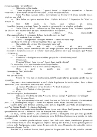 papagaio, espada e até um brinco.
— Não tenho orelha furada.
— Talvez um piloto de guerra... O general Patton? — Negativas sucessivas a fizeram
enumerar: — Nem mesmo um soldado da Guerra Civil? Rebeldes? Ianques?
— Sinto. Não faço o género militar. Especialmente da Guerra Civil. Quero expandir nossos
negócios para o Sul.
— Nem índios ou ciganos, suponho. Hum... Rodolfo Valentino? O imperador da China? —
brincou ela.
— Nem Fidel Castro ou Stalin, caso tenha-os em mente.
Uma ideia iluminou o rosto de Cassy. De repente, era como se tivesse achado a inspiração.
— Stalin, Rússia... Céus! Lembra-se de um filme antigo, em que Tony Curtis fazia o papel de
um cossaco? Yul Brynner era o pai dele, e havia cavalos e mais cavalos...
— Taras Bulhai — exclamou Paul, entusiasmado.
— Claro que me lembro! O personagem de Tony Curtis não morre no final?
— E a mocinha fica a seu lado.
— É isso! — Pela primeira vez algo o animava. — Deixe-me ver a roupa.
Cassidy se deu conta que só na sua imaginação havia algo assim.
— Na verdade, não a tenho. Mas posso fazer para você.
— Seria então um traje exclusivo, só para mim?
Ela relaxou e sorriu, mesmo sabendo que não teria tempo para mais nada, pois era preciso desenhar,
procurar os materiais adequados e costurar. Suspirando, lembrou-se de que faria aquilo por William
e resignou-se.
— Exatamente.
— Fantástico! — Paul parecia ter achado o que que ria. — Como começamos?
— Pesquisando.
— Pesquisa? Otimo! Onde procuro? Quero dizer, qual é a época?
Ela piscou duas vezes, sem entender o que ele queria dizer.
—Esse é o meu trabalho. Não é necessário que faça nada.
— Bem, e quem me garante que você não vai errar?
Num muxoxo, Cassy concordou.
— Bem lembrado.
Paul caiu na risada.
— Confio em você, mas sou muito purista, sabe? E quero saber do que estarei vestido, caso me
perguntem.
Cassy estava antevendo como seria a tarefa, cheia de palpites e de interferências... Teria o dobro
do trabalho. Mas a essa altura não havia muita escolha.
— Já entendi. Quando quer ver os desenhos? No final da semana?
— Quinta-feira? Sexta é péssimo para mim.
— Certo. Fim da tarde?
Pensando um pouco, Paul respondeu:
— Não quero prendê-la até tarde. Venho na hora do almoço. A que horas Tony almoça?
— Uma hora está ótimo.
— Trago algo para comermos aqui. Ainda bem que você não tem problemas com excesso de
peso... — E, olhando para o relógio: — Tenho de ir. Quinta, à uma. Adorei conversar com você.
E correu porta afora, deixando-a sozinha, com o coração disparado. Cassy tinha um almoço marcado
com Paul Spencer Barclay. E estava deslumbrada.
Só quando se acomodou atrás do volante de seu Jaguar preto foi que Paul Spencer se deu conta de
que devia estar fora de si ao insistir tanto em almoçar com Cassidy Penno.
Era linda, solteira, adorável. Uma companhia divertida e inteligente. Não que essas qualidades
pudessem mudar o fato de que ele estava praticamente noivo de Bettina. Praticamente, e isso não era muito
agradável.
Estava resolvido que ela seria sua esposa. Era a única coisa a fazer, considerando que seu avô
havia deixado trinta por cento das ações das empresas Barclay para Bettina, a mesma porcentagem que
coubera a ele. Paul possuía, porém, outros dez por cento das cotas. O restante estava dividido entre os
outros membros da família.
Seu tio Cari, e a mãe de Bettina, Jewel, possuíam dez por cento. Seu tio John, solteirão convicto,
 