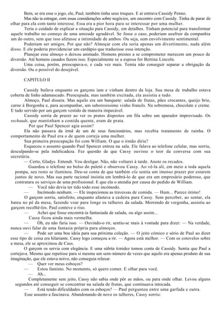 Bem, se era esse o jogo, ele, Paul, também tinha seus truques. E aí entrava Cassidy Penno.
Mas não ia estragar, com essas considerações sobre negócios, um encontro com Cassidy. Tinha de parar de
olhar para ela com tanto interesse. Essa era a pior hora para se interessar por uma mulher.
Teria o cuidado de explicar a situação para Cassidy, em detalhes. Tinham potencial para transformar
aquele trabalho no começo de uma amizade agradável. Se fosse o caso, poderiam usufruir da companhia
um do outro, sem que isso afetasse a intimidade de ambos. Ou seja, sem envolvimento sentimental.
Poderiam ser amigos. Por que não? Almoçar com ela seria apenas um divertimento, nada além
disso. E ele poderia providenciar um cardápio que traduzisse essa intenção.
Planejar esse almoço o deixou animado. Homens prestes a se comprometer merecem um pouco de
diversão. Até homens casados fazem isso. Especialmente se a esposa for Bettina Lincoln.
Uma coisa, porém, preocupava-o, e cada vez mais. Temia não conseguir separar a obrigação da
diversão. Ou o possível do desejável.
CAPITULO II
Cassidy bufava enquanto os garçons iam e vinham dentro da loja. Sua mesa de trabalho estava
coberta de linho adamascado. Preocupada, mas também excitada, ela assistia a tudo.
Almoço, Paul dissera. Mas aquilo era um banquete: salada de frutas, pães crocantes, queijo brie,
carne à Borgonha e, para acompanhar, um saborosíssimo vinho francês. Na sobremesa, chocolate e creme.
E tudo servido por um garçom vestido de maneira impecável.
Cassidy sorria de prazer ao ver os pratos dispostos em fila sobre um aparador improvisado. Os
rechauds, que mantinham a comida quente, eram de prata.
Por que Paul Spencer agia assim?
Ela não passava da irmã de um de seus funcionários, mas recebia tratamento de rainha. O
comportamento de Paul era o de quem corteja uma mulher.
Sua primeira preocupação foi com William. O que o irmão diria?
Esqueceu o assunto quando Paul Spencer entrou na sala. Ele falava ao telefone celular, mas sorriu,
desculpando-se pela indelicadeza. Fez questão de que Cassy ouvisse o teor da conversa com sua
secretária.
— Certo, Gladys. Entendi. Vou desligar. Não, não voltarei à tarde. Anote os recados.
Guardou o telefone no bolso do paletó e observou Cassy. Ao vê-la ali, em meio a toda aquela
pompa, seu rosto se iluminou. Deu-se conta de que também ela sentia um imenso prazer por estarem
juntos de novo. Mas sua parte racional insistia em lembrá-lo de que era um empresário poderoso, que
contratara os serviços de uma profissional. E que ela o atendia por causa do pedido de William.
— Você não devia ter tido todo esse incómodo.
— Incómodo nenhum. — Ele inspecionou as travessas de comida. — Hum... Parece ótimo!
O garçom sorriu, satisfeito, enquanto afastava a cadeira para Cassy. Sem perceber, ao sentar, ela
bateu no pé da mesa, fazendo voar para longe os talheres da salada. Morrendo de vergonha, assistiu ao
garçom recolhê-los. Paul conteve o riso.
— Achei que fosse encontrá-ía fantasiada de salada, ou algo assim...
Cassy ficou ainda mais vermelha.
— Oh, eu não faria isso. — Ouvindo-o rir, sentiu-se mais à vontade para dizer: — Na verdade,
nunca ouvi falar de uma fantasia própria para almoços.
— Pode ser uma boa ideia para sua próxima coleção. — O jeito cómico e sério de Paul ao dizer
esse tipo de coisa era hilariante. Cassy logo começou a rir. — Agora está melhor. — Com os cotovelos sobre
a mesa, ele se aproximou de Cass.
O garçom os servia com elegância. E uma súbita timidez tomou conta de Cassidy. Sentia que Paul a
cortejava. Mesmo que repetisse para si mesma um sem-número de vezes que aquilo era apenas produto de sua
imaginação, que ele estava noivo, não conseguia relaxar.
— Quer ver meus esboços?
— Estou faminto. No momento, só quero comer. E olhar para você.
— Ah...
Completamente sem jeito, Cassy não sabia onde pôr as mãos, ou para onde olhar. Levou alguns
segundos até conseguir se concentrar na salada de frutas, que continuava intocada.
— Está tendo dificuldades com os esboços? — Paul perguntou entre uma garfada e outra.
Esse assunto a fascinava. Abandonando de novo os talheres, Cassy sorriu:
 