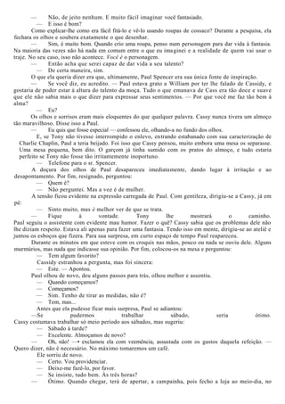— Não, de jeito nenhum. E muito fácil imaginar você fantasiado.
— E isso é bom?
Como explicar-lhe como era fácil fitá-lo e vê-lo usando roupas de cossaco? Durante a pesquisa, ela
fechara os olhos e soubera exatamente o que desenhar.
— Sim, é muito bom. Quando crio uma roupa, penso num personagem para dar vida à fantasia.
Na maioria das vezes não há nada em comum entre o que eu imaginei e a realidade de quem vai usar o
traje. No seu caso, isso não acontece. Você é o personagem.
— Então acha que serei capaz de dar vida a seu talento?
— De certa maneira, sim.
O que ela queria dizer era que, ultimamente, Paul Spencer era sua única fonte de inspiração.
— Se você diz, eu acredito. — Paul estava grato a William por ter lhe falado de Cassidy, e
gostaria de poder estar à altura do talento da moça. Tudo o que emanava de Cass era tão doce e suave
que ele não sabia mais o que dizer para expressar seus sentimentos. — Por que você me faz tão bem à
alma?
— Eu?
Os olhos e sorrisos eram mais eloquentes do que qualquer palavra. Cassy nunca tivera um almoço
tão maravilhoso. Disse isso a Paul.
— Eu quis que fosse especial — confessou ele, olhando-a no fundo dos olhos.
E, se Tony não tivesse interrompido o enlevo, entrando estabanado com sua caracterização de
Charlie Chaplin, Paul a teria beijado. Foi isso que Cassy pensou, muito embora uma mesa os separasse.
Uma mesa pequena, bem dito. O garçom já tinha sumido com os pratos do almoço, e tudo estaria
perfeito se Tony não fosse tão irritantemente inoportuno.
— Telefone para o sr. Spencer.
A doçura dos olhos de Paul desapareceu imediatamente, dando lugar à irritação e ao
desapontamento. Por fim, resignado, perguntou:
— Quem é?
— Não perguntei. Mas a voz é de mulher.
A tensão ficou evidente na expressão carregada de Paul. Com gentileza, dirigiu-se a Cassy, já em
pé:
— Sinto muito, mas é melhor ver de que se trata.
— Fique à vontade. Tony lhe mostrará o caminho.
Paul seguiu o assistente com evidente mau humor. Fazer o quê? Cassy sabia que os problemas dele não
lhe diziam respeito. Estava ali apenas para fazer uma fantasia. Tendo isso em mente, dirigiu-se ao ateliê e
juntou os esboços que fizera. Para sua surpresa, em curto espaço de tempo Paul reapareceu.
Durante os minutos em que esteve com os croquis nas mãos, pouco ou nada se ouviu dele. Alguns
murmúrios, mas nada que indicasse sua opinião. Por fim, colocou-os na mesa e perguntou:
— Tem algum favorito?
Cassidy estranhou a pergunta, mas foi sincera:
— Este. — Apontou.
Paul olhou de novo, deu alguns passos para trás, olhou melhor e assentiu.
— Quando começamos?
— Começamos?
— Sim. Tenho de tirar as medidas, não é?
— Tem, mas...
Antes que ela pudesse ficar mais surpresa, Paul se adiantou:
—Se pudermos trabalhar sábado, seria ótimo.
Cassy costumava trabalhar só meio período aos sábados, mas sugeriu:
— Sábado à tarde?
— Excelente. Almoçamos de novo?
— Oh, não! —• exclamou ela com veemência, assustada com os gastos daquela refeição. —
Quero dizer, não é necessário. No máximo tomaremos um café.
Ele sorriu de novo.
— Certo. Vou providenciar.
— Deixe-me fazê-lo, por favor.
— Se insiste, tudo bem. Às três horas?
— Ótimo. Quando chegar, terá de apertar, a campainha, pois fecho a loja ao meio-dia, no
 